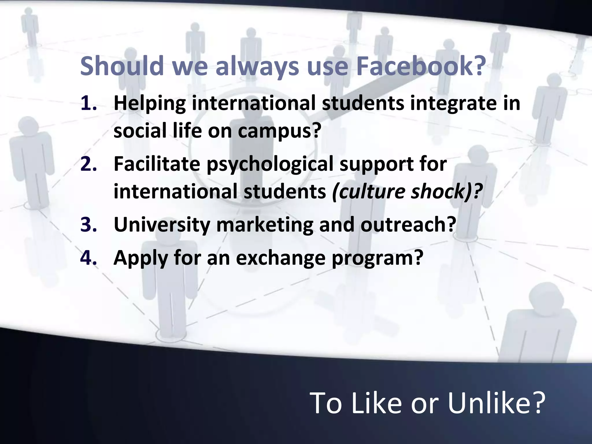 To Like or Unlike?
Should we always use Facebook?
1. Helping international students integrate in
social life on campus?
2. Facilitate psychological support for
international students (culture shock)?
3. University marketing and outreach?
4. Apply for an exchange program?
 