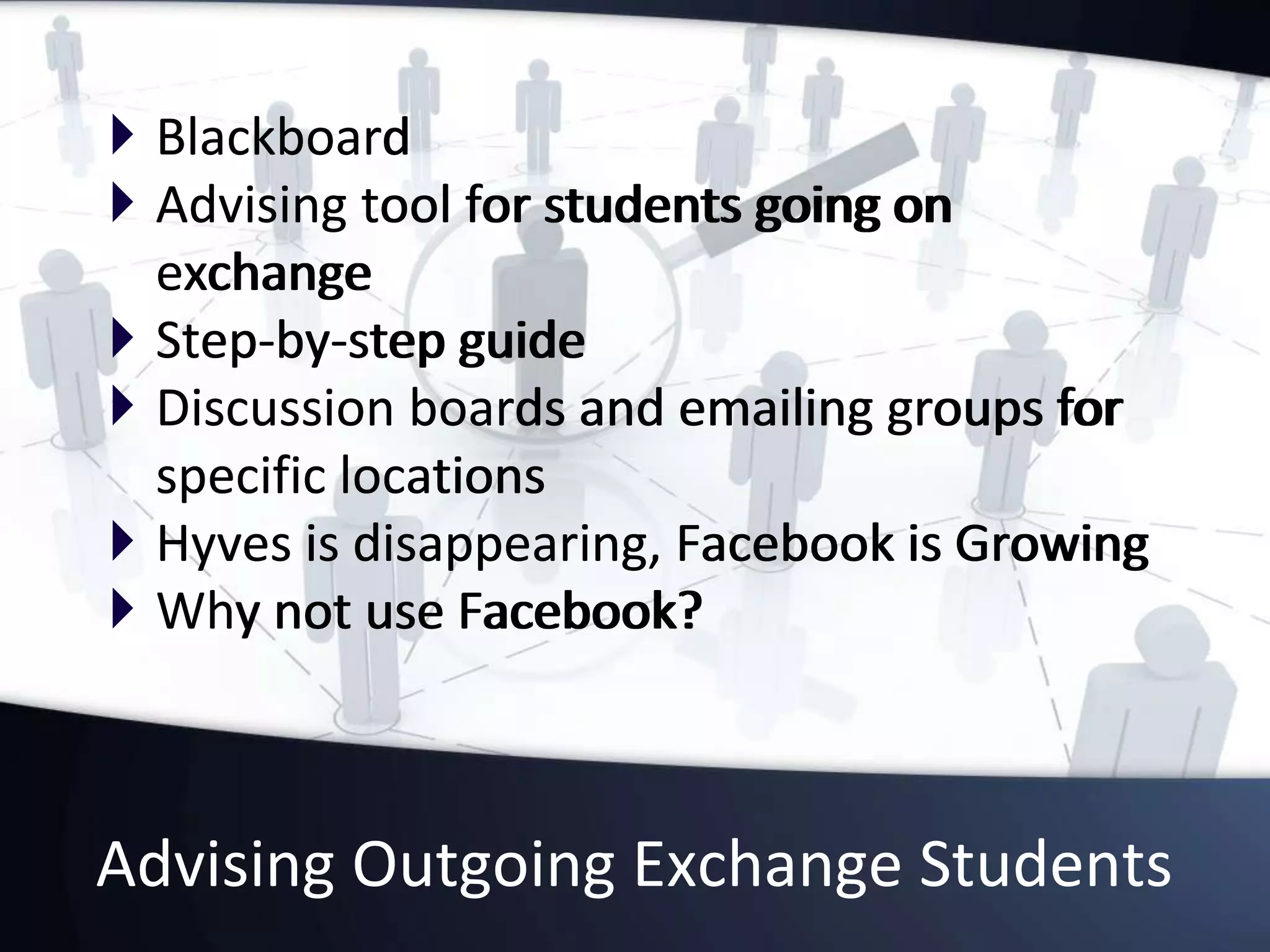 Advising Outgoing Exchange Students
 Blackboard
 Advising tool for students going on
exchange
 Step-by-step guide
 Discussion boards and emailing groups for
specific locations
 Hyves is disappearing, Facebook is Growing
 Why not use Facebook?
 Blackboard
 Advising tool for students going on
exchange
 Step-by-step guide
 Discussion boards and emailing groups for
specific locations
 Hyves is disappearing, Facebook is Growing
 Why not use Facebook?
 