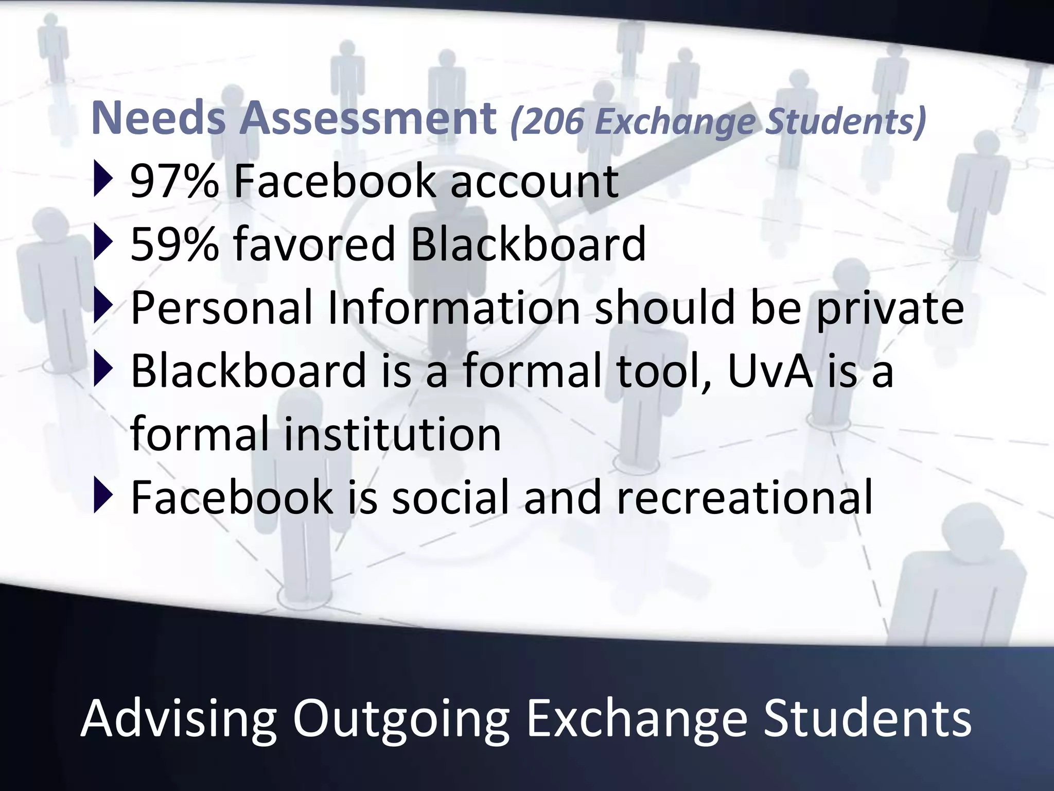 Advising Outgoing Exchange Students
Needs Assessment (206 Exchange Students)
 97% Facebook account
 59% favored Blackboard
 Personal Information should be private
 Blackboard is a formal tool, UvA is a
formal institution
 Facebook is social and recreational
 