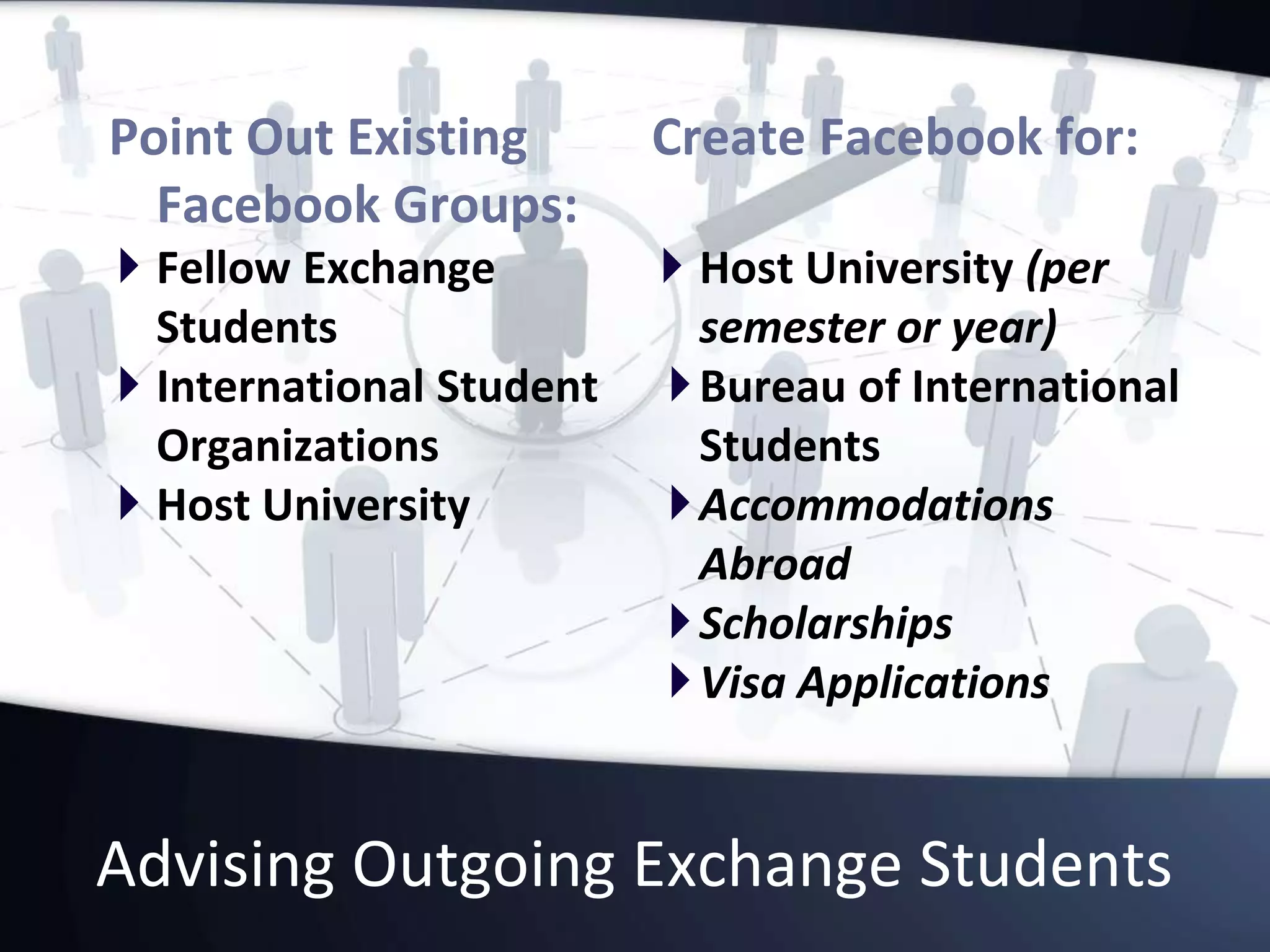 Advising Outgoing Exchange Students
Point Out Existing
Facebook Groups:
 Fellow Exchange
Students
 International Student
Organizations
 Host University
Create Facebook for:
 Host University (per
semester or year)
Bureau of International
Students
Accommodations
Abroad
Scholarships
Visa Applications
 