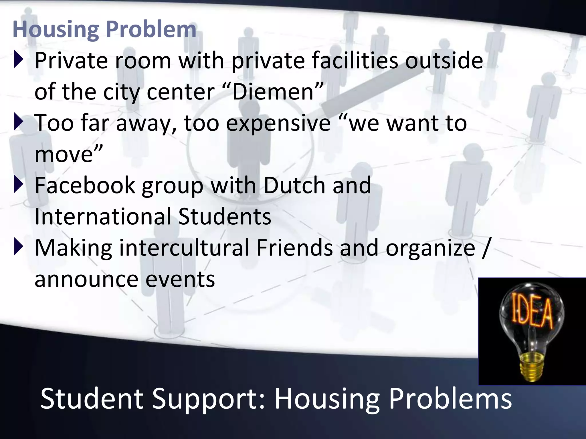 Student Support: Housing Problems
Housing Problem
 Private room with private facilities outside
of the city center “Diemen”
 Too far away, too expensive “we want to
move”
 Facebook group with Dutch and
International Students
 Making intercultural Friends and organize /
announce events
 