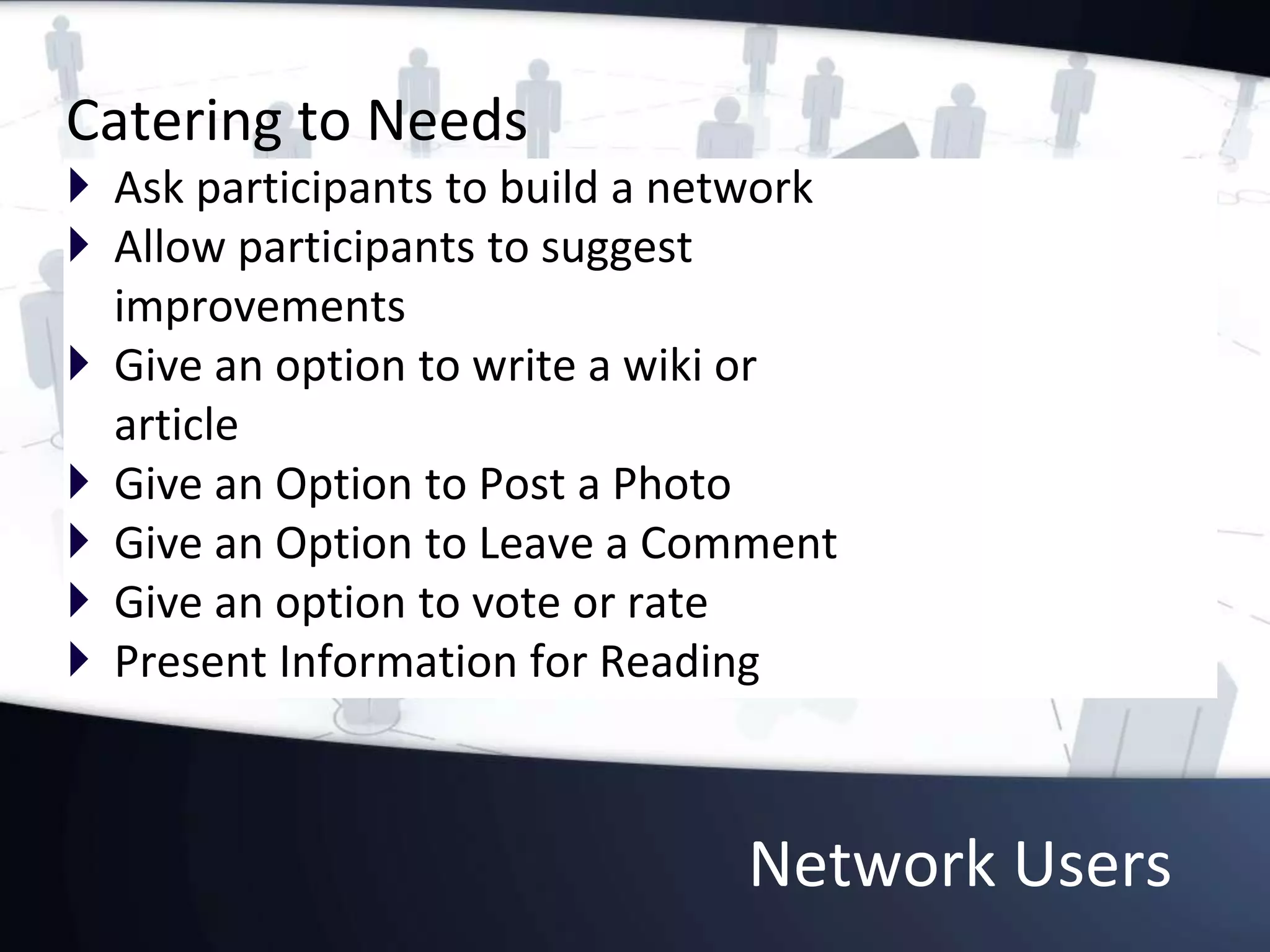 Network Users
Catering to Needs
 Ask participants to build a network
 Allow participants to suggest
improvements
 Give an option to write a wiki or
article
 Give an Option to Post a Photo
 Give an Option to Leave a Comment
 Give an option to vote or rate
 Present Information for Reading
 