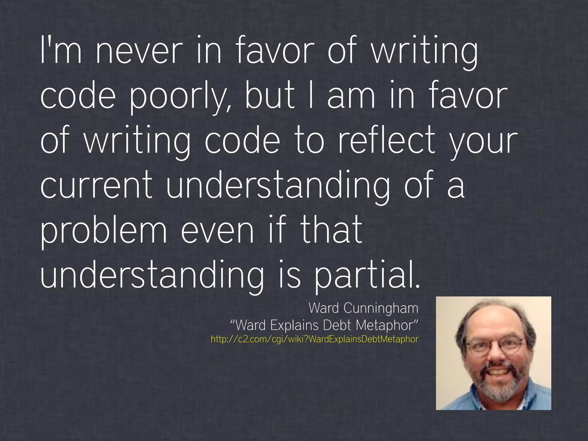 I'm never in favor of writing
code poorly, but I am in favor
of writing code to reflect your
current understanding of a
problem even if that
understanding is partial.
Ward Cunningham
“Ward Explains Debt Metaphor”
http://c2.com/cgi/wiki?WardExplainsDebtMetaphor
 