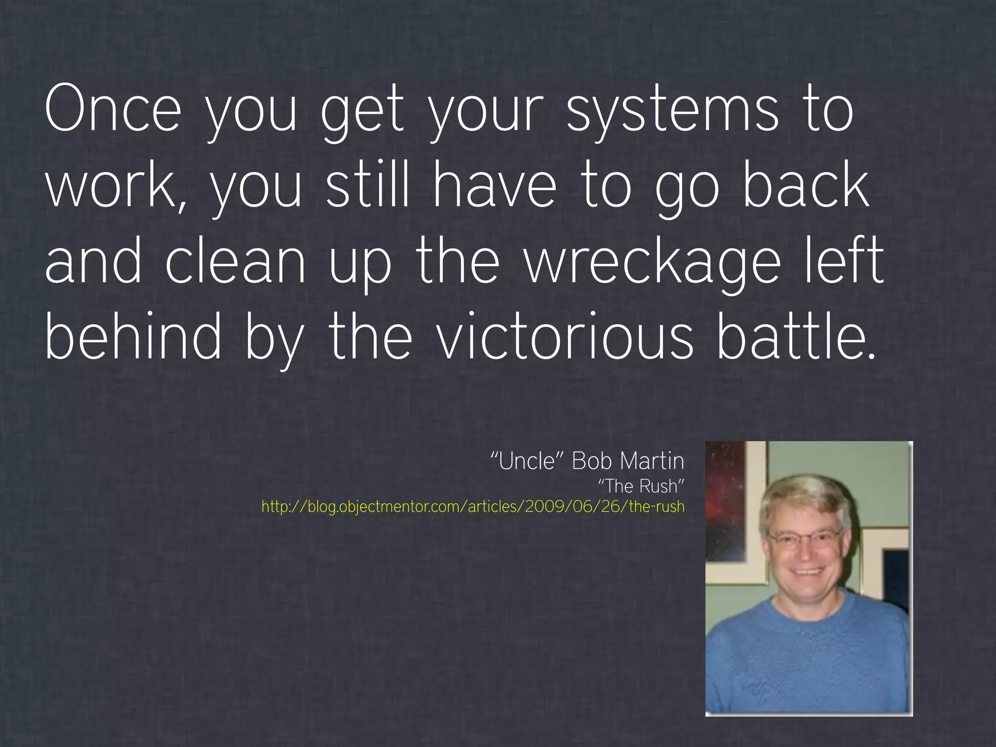 Once you get your systems to
work, you still have to go back
and clean up the wreckage left
behind by the victorious battle.
“Uncle” Bob Martin
“The Rush”
http://blog.objectmentor.com/articles/2009/06/26/the-rush
 