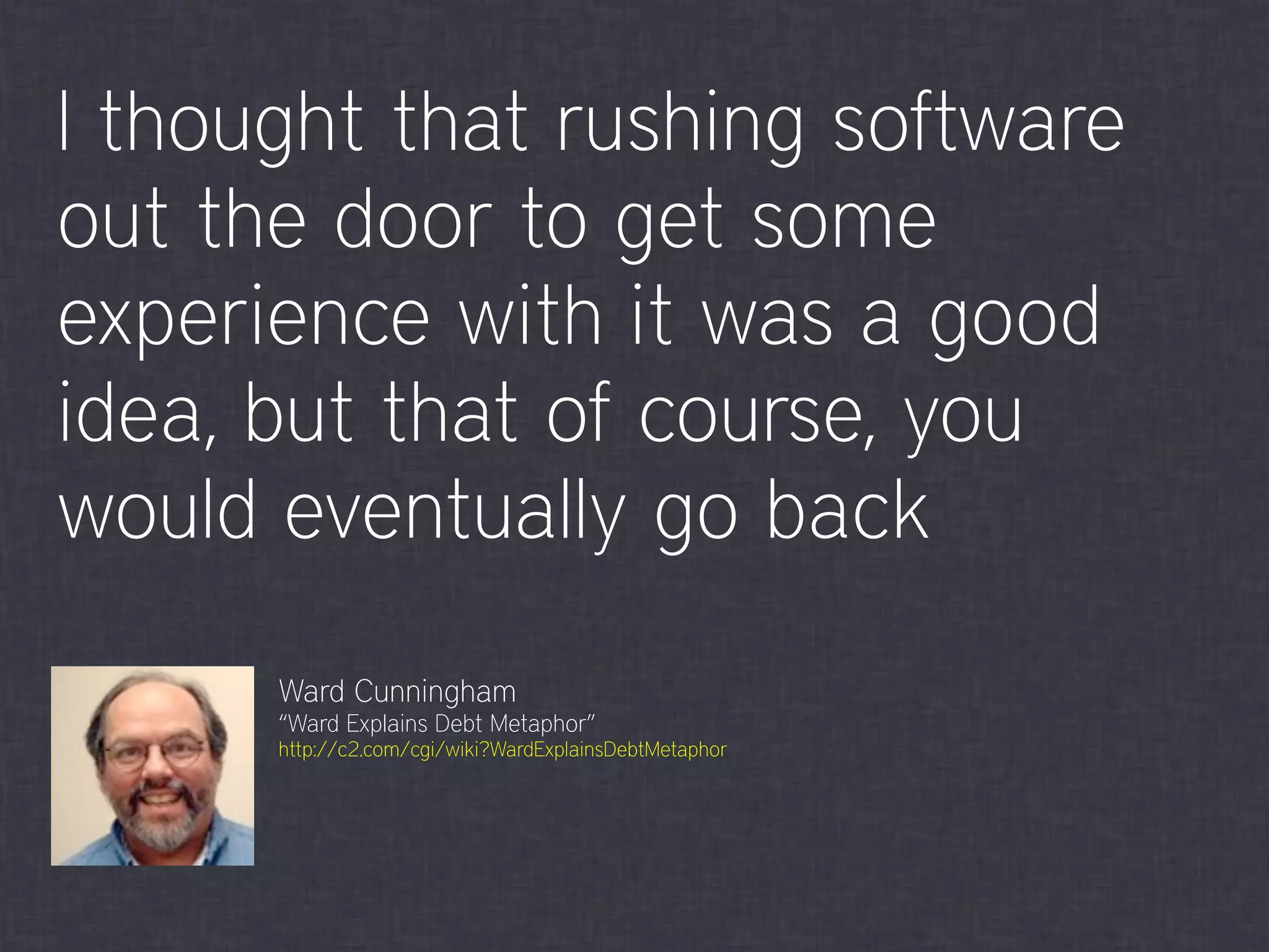 I thought that rushing software
out the door to get some
experience with it was a good
idea, but that of course, you
would eventually go back
Ward Cunningham
“Ward Explains Debt Metaphor”
http://c2.com/cgi/wiki?WardExplainsDebtMetaphor
 
