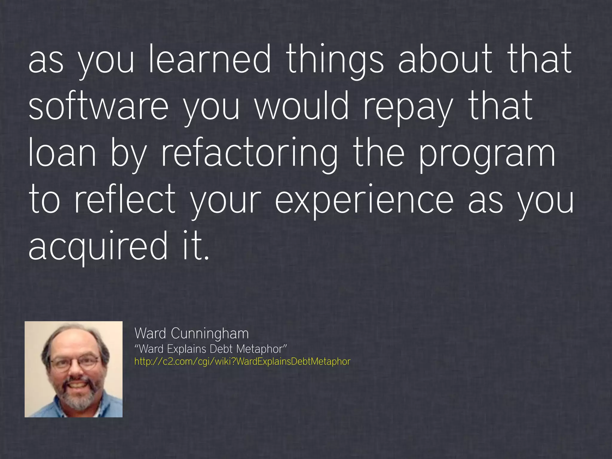 as you learned things about that
software you would repay that
loan by refactoring the program
to reflect your experience as you
acquired it.
Ward Cunningham
“Ward Explains Debt Metaphor”
http://c2.com/cgi/wiki?WardExplainsDebtMetaphor
 