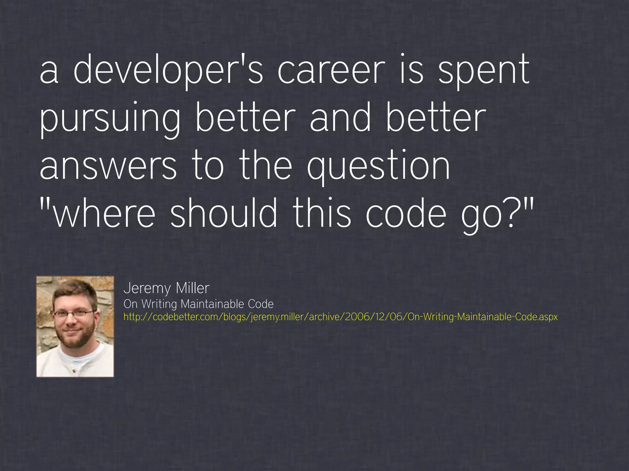 a developer's career is spent
pursuing better and better
answers to the question
"where should this code go?"
Jeremy Miller
On Writing Maintainable Code
http://codebetter.com/blogs/jeremy.miller/archive/2006/12/06/On-Writing-Maintainable-Code.aspx
 
