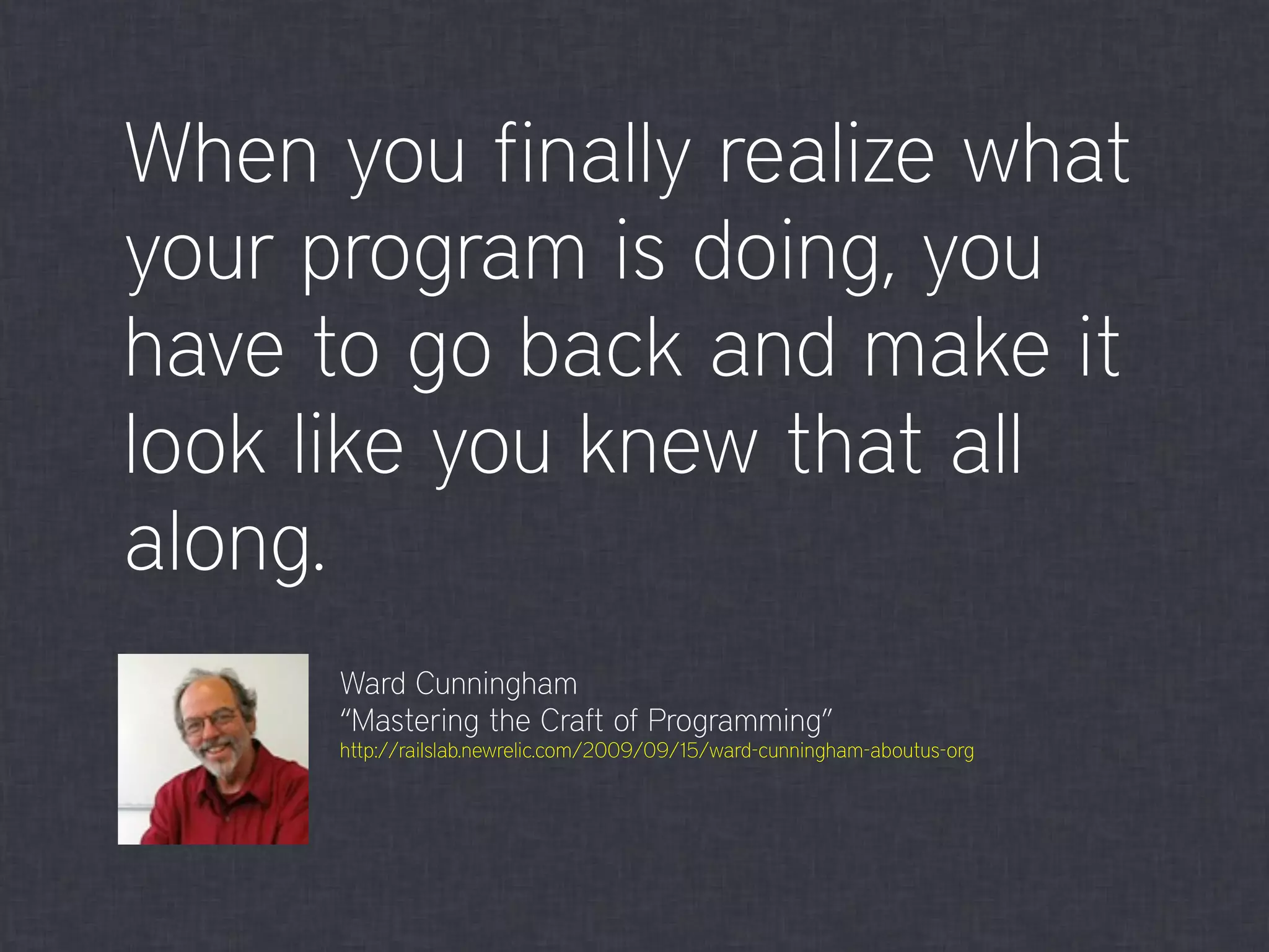 When you finally realize what
your program is doing, you
have to go back and make it
look like you knew that all
along.
Ward Cunningham
“Mastering the Craft of Programming”
http://railslab.newrelic.com/2009/09/15/ward-cunningham-aboutus-org
 