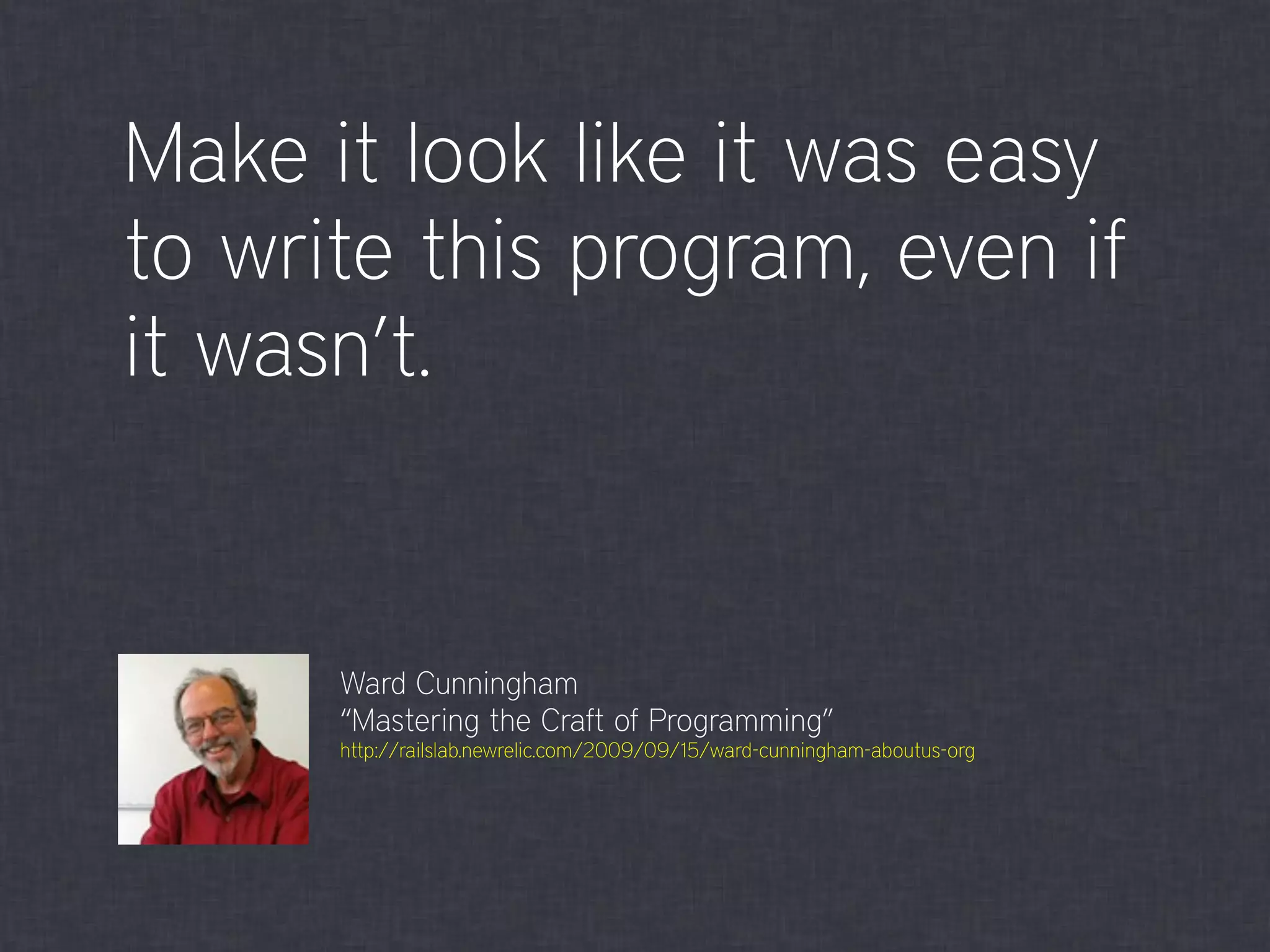 Make it look like it was easy
to write this program, even if
it wasn’t.
Ward Cunningham
“Mastering the Craft of Programming”
http://railslab.newrelic.com/2009/09/15/ward-cunningham-aboutus-org
 