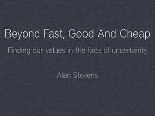 Beyond Fast, Good And Cheap
Alan Stevens
Finding our values in the face of uncertainty
 