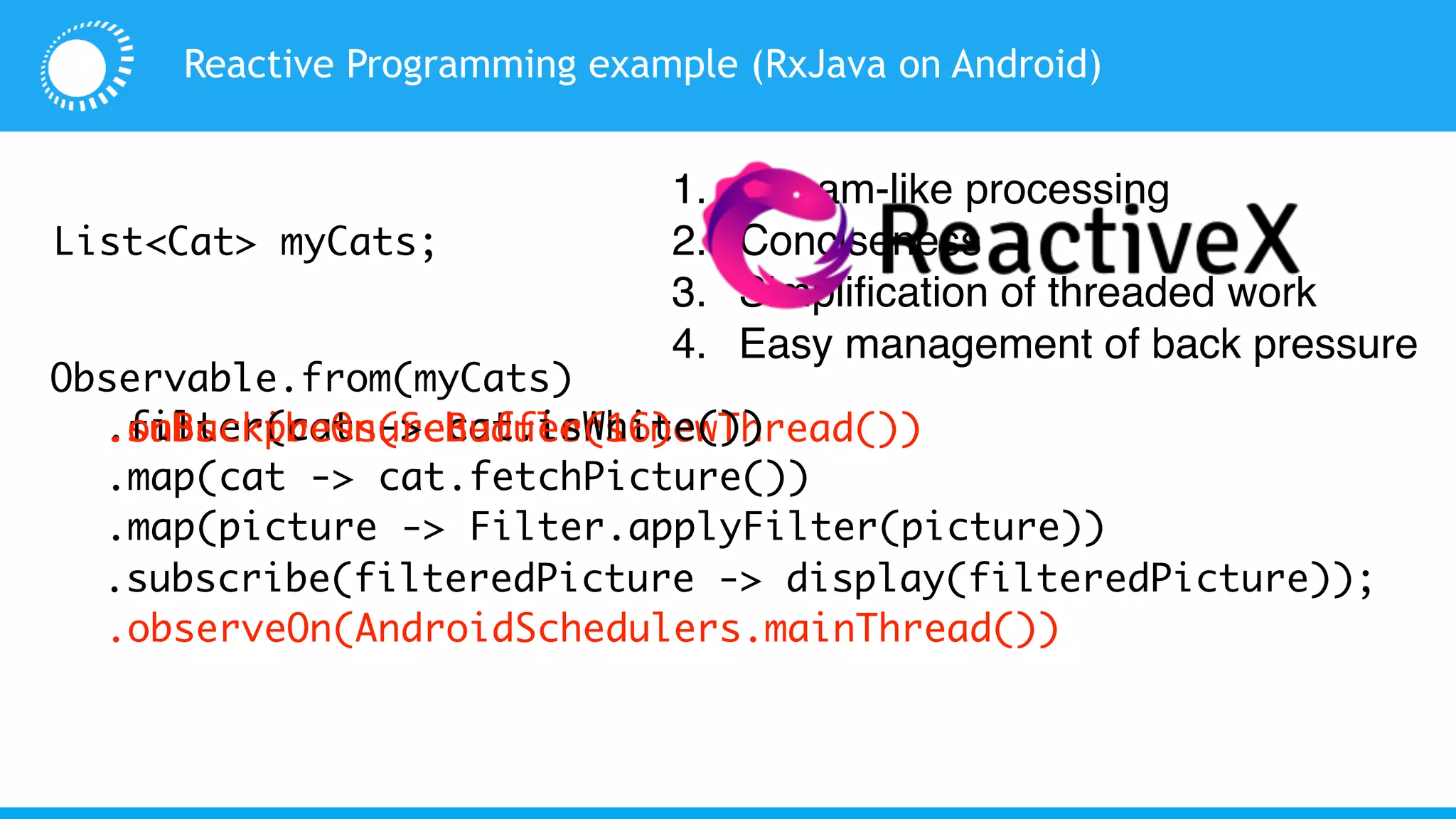 Observable.from(myCats)
Reactive Programming example (RxJava on Android)
List<Cat> myCats;
.subscribeOn(Schedulers.newThread())
.observeOn(AndroidSchedulers.mainThread())
.filter(cat -> cat.isWhite())
.map(cat -> cat.fetchPicture())
.map(picture -> Filter.applyFilter(picture))
.subscribe(filteredPicture -> display(filteredPicture));
.onBackpressureBuffer(16)
1. Stream-like processing
2. Conciseness
3. Simplification of threaded work
4. Easy management of back pressure
 