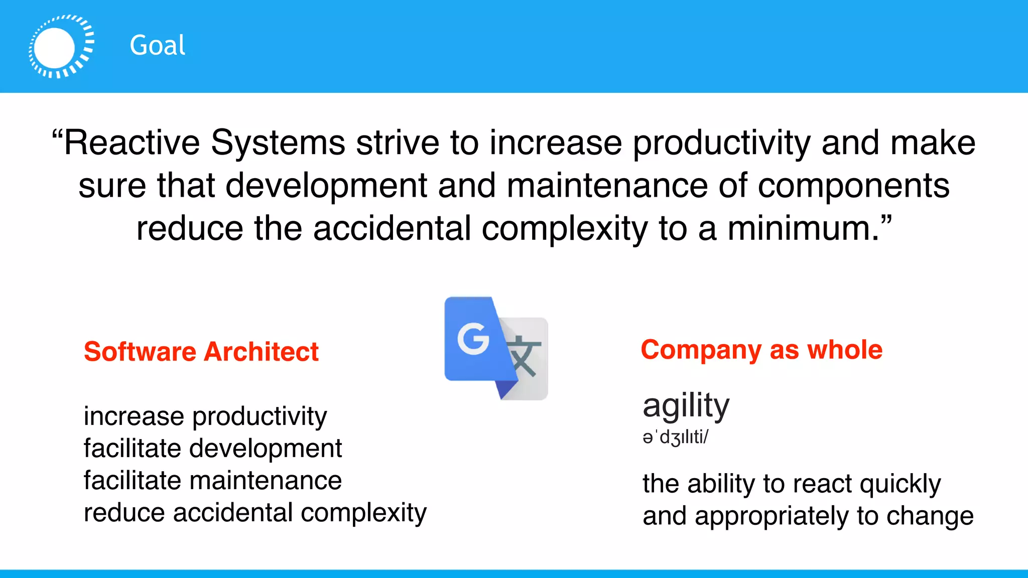 Goal
“Reactive Systems strive to increase productivity and make
sure that development and maintenance of components
reduce the accidental complexity to a minimum.”
the ability to react quickly
and appropriately to change
agility
əˈdʒɪlɪti/
Software Architect
increase productivity
facilitate development
facilitate maintenance
reduce accidental complexity
Company as whole
 