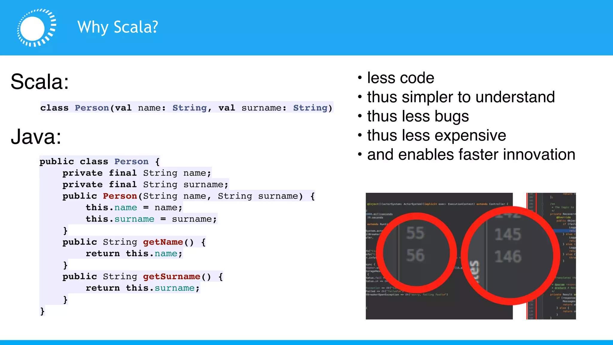Why Scala?
Scala:
class Person(val name: String, val surname: String)
Java:
public class Person {
private final String name;
private final String surname;
public Person(String name, String surname) {
this.name = name;
this.surname = surname;
}
public String getName() {
return this.name;
}
public String getSurname() {
return this.surname;
}
}
• less code
• thus simpler to understand
• thus less bugs
• thus less expensive
• and enables faster innovation
 