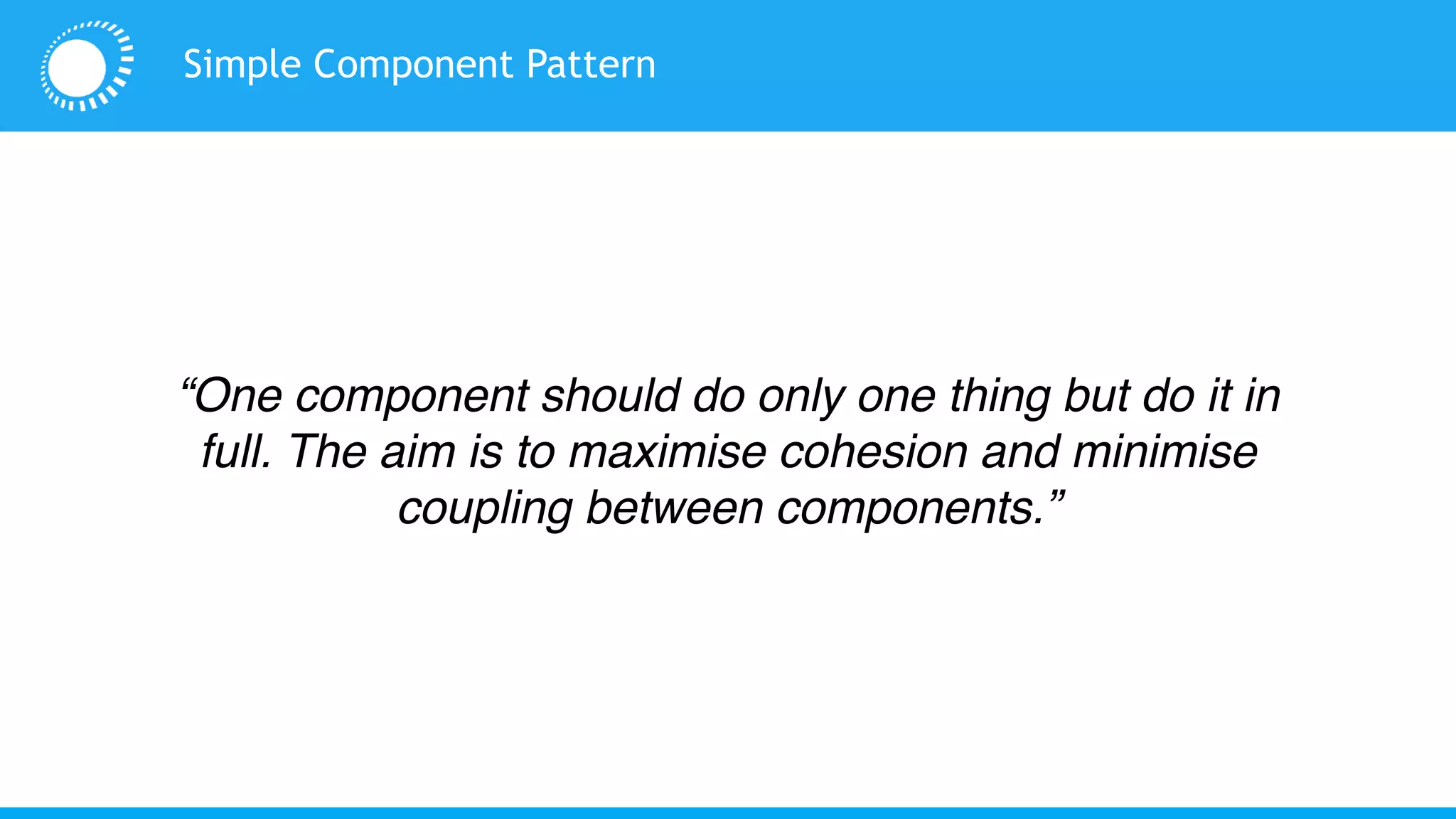 Simple Component Pattern
“One component should do only one thing but do it in
full. The aim is to maximise cohesion and minimise
coupling between components.”
 
