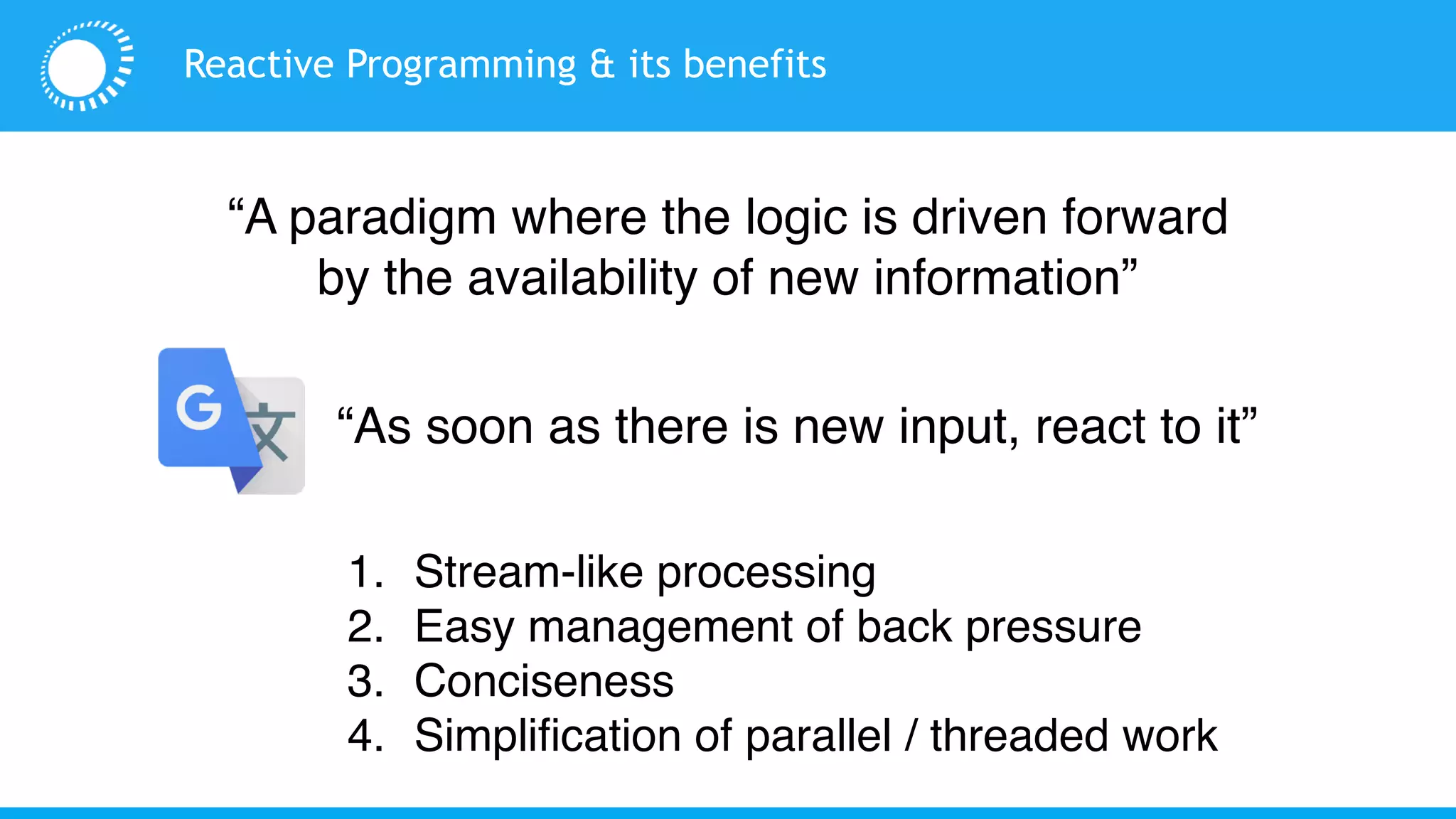 Reactive Programming & its benefits
1. Stream-like processing
2. Easy management of back pressure
3. Conciseness
4. Simplification of parallel / threaded work
“A paradigm where the logic is driven forward
by the availability of new information”
“As soon as there is new input, react to it”
 
