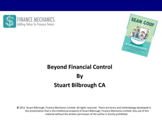 Beyond Financial Control
                                      By
                             Stuart Bilbrough CA


© 2011 Stuart Bilbrough, Finance Mechanics Limited. All rights reserved. There are terms and methodology developed in
      this presentation that is the intellectual property of Stuart Bilbrough, Finance Mechanics Limited. Any use of this
                         material without the written permission of the author is strictly prohibited.
 