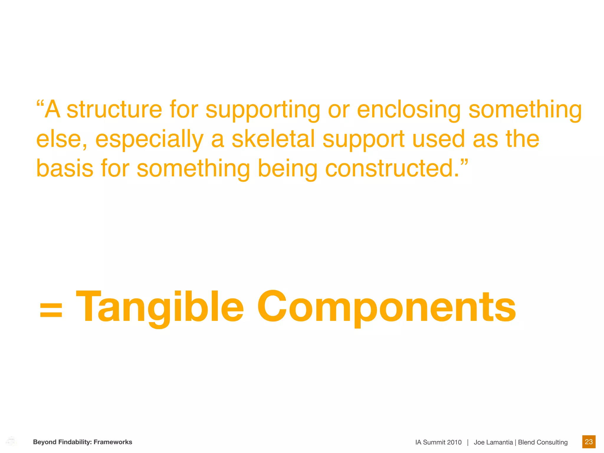 “A structure for supporting or enclosing something
else, especially a skeletal support used as the
basis for something being constructed.”




 = Tangible Components

Beyond Findability: Frameworks    IA Summit 2010 | Joe Lamantia | Blend Consulting   23
 