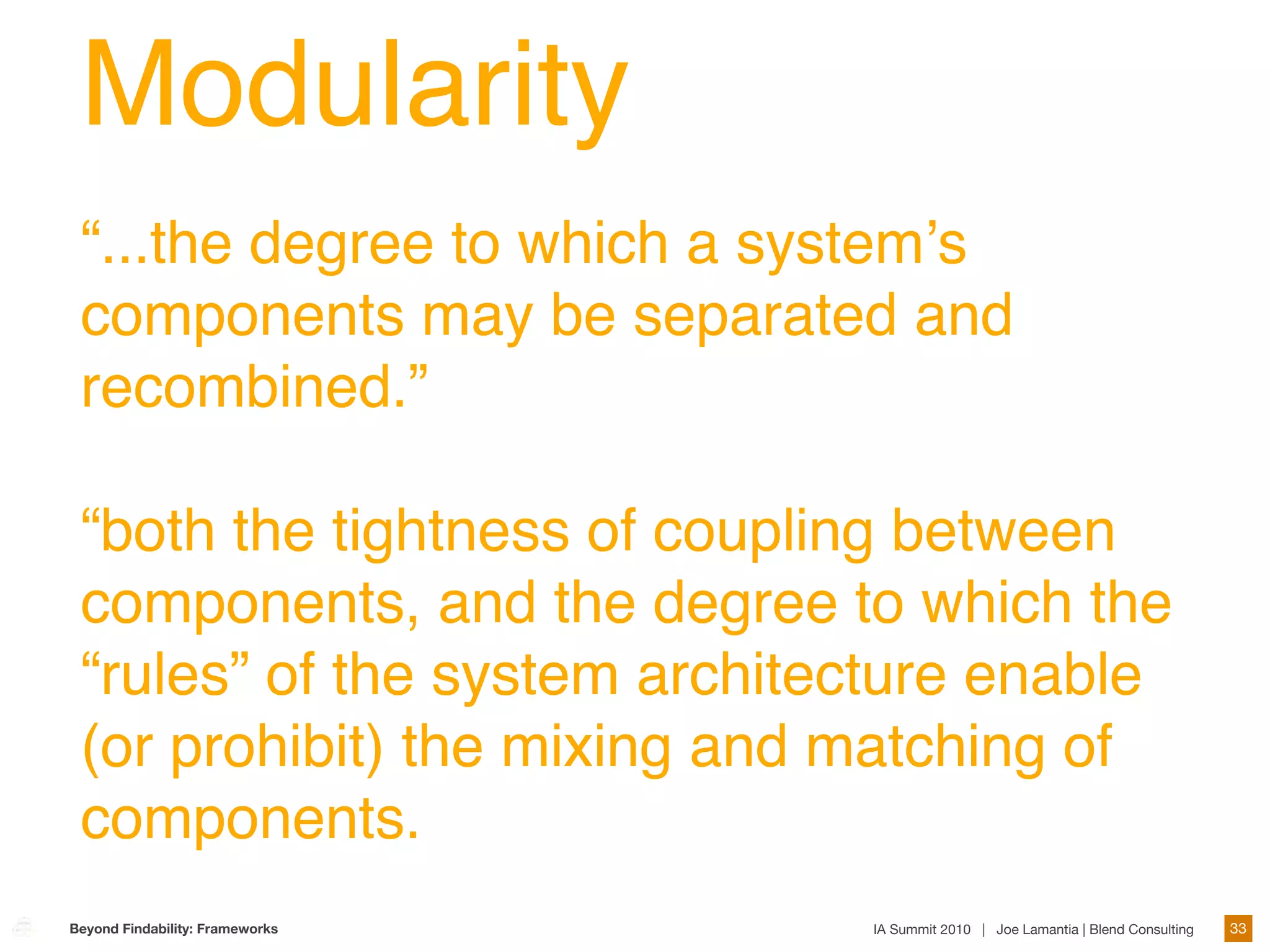Modularity
 “...the degree to which a systemʼs
 components may be separated and
 recombined.”

 “both the tightness of coupling between
 components, and the degree to which the
 “rules” of the system architecture enable
 (or prohibit) the mixing and matching of
 components.
Beyond Findability: Frameworks   IA Summit 2010 | Joe Lamantia | Blend Consulting   33
 