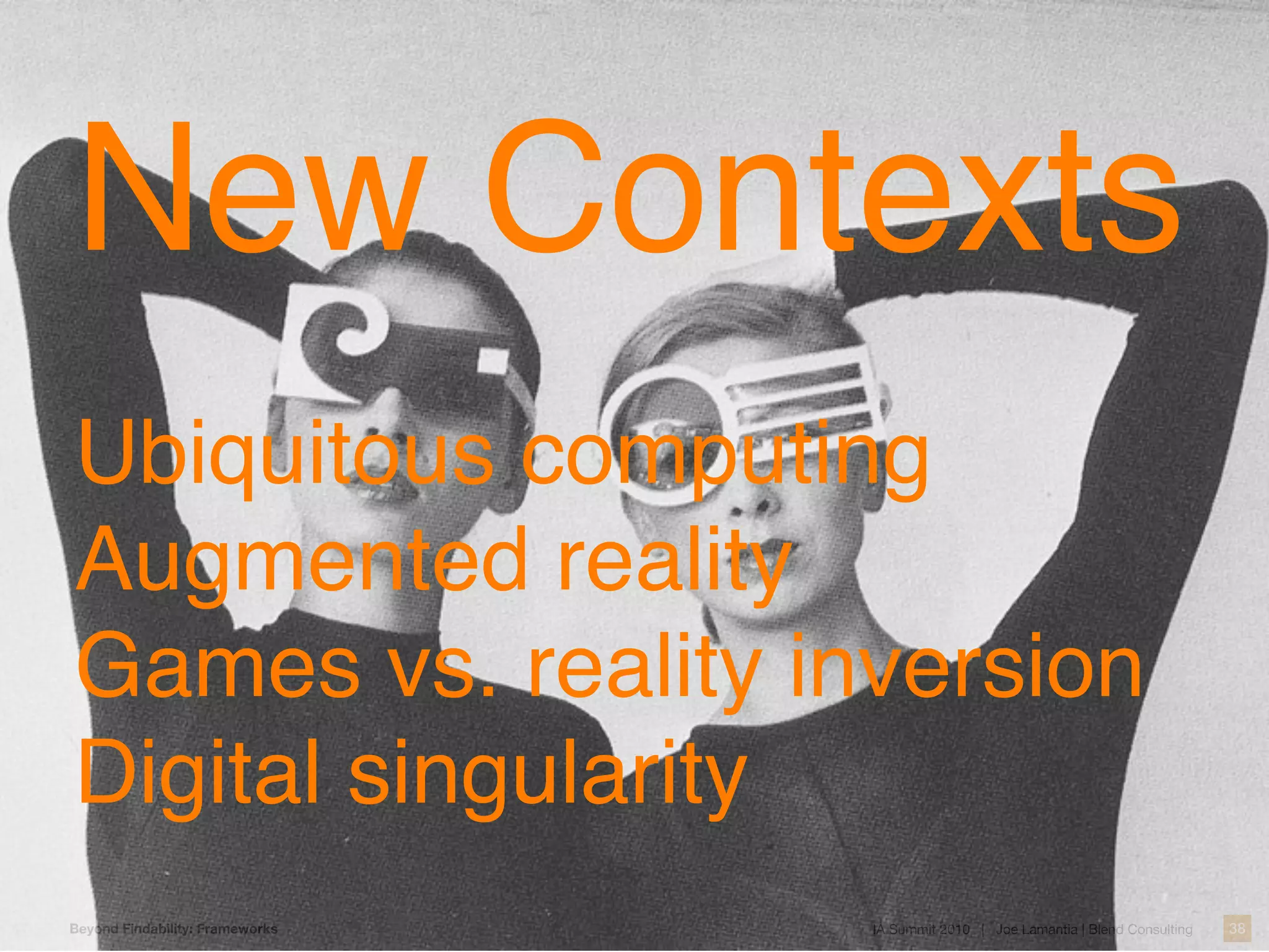 New Contexts
Ubiquitous computing
Augmented reality
Games vs. reality inversion
Digital singularity
Beyond Findability: Frameworks   IA Summit 2010 | Joe Lamantia | Blend Consulting   38
 