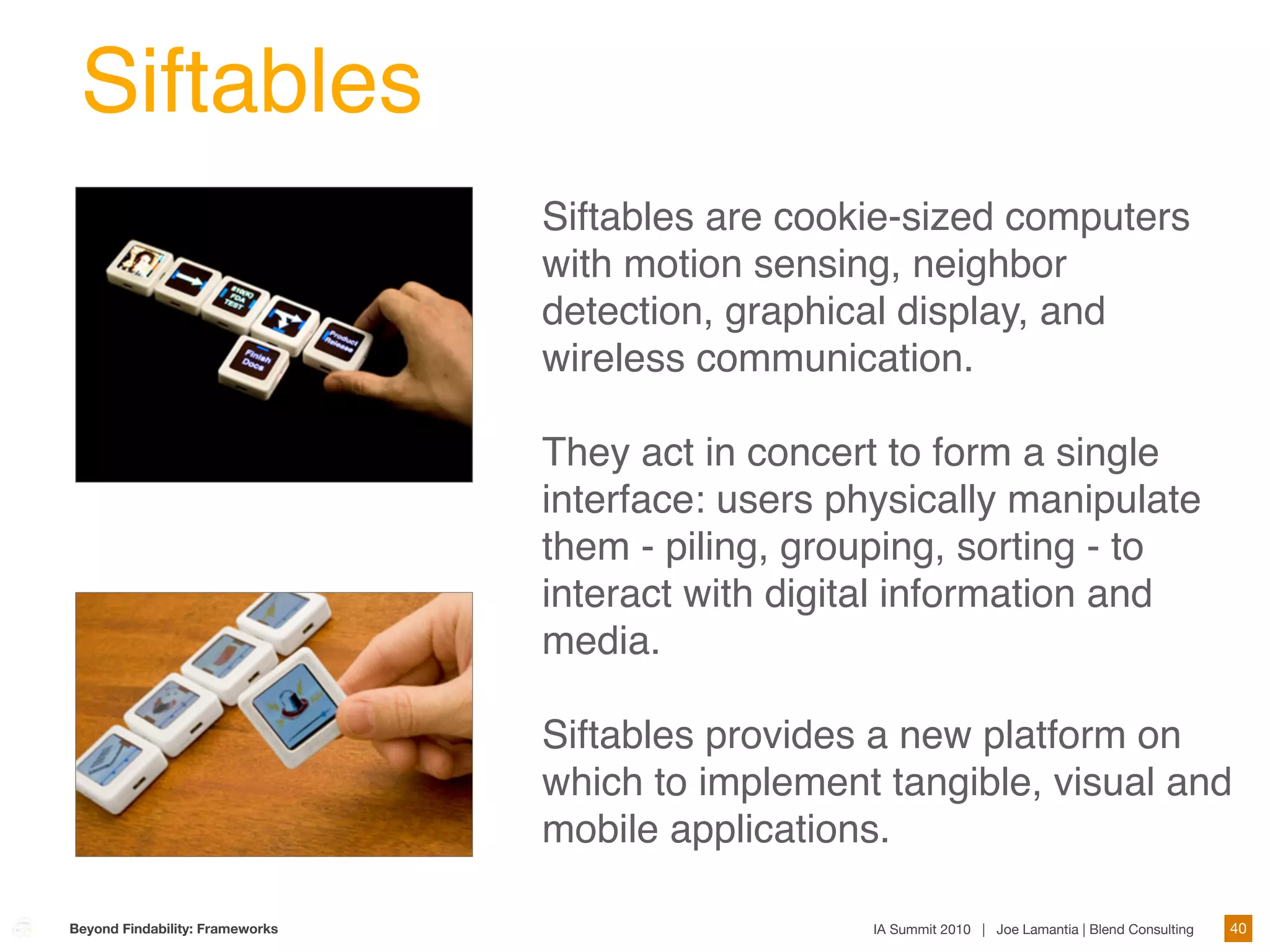 Siftables
                                 Siftables are cookie-sized computers
                                 with motion sensing, neighbor
                                 detection, graphical display, and
                                 wireless communication.

                                 They act in concert to form a single
                                 interface: users physically manipulate
                                 them - piling, grouping, sorting - to
                                 interact with digital information and
                                 media.

                                 Siftables provides a new platform on
                                 which to implement tangible, visual and
                                 mobile applications.

Beyond Findability: Frameworks                      IA Summit 2010 | Joe Lamantia | Blend Consulting   40
 
