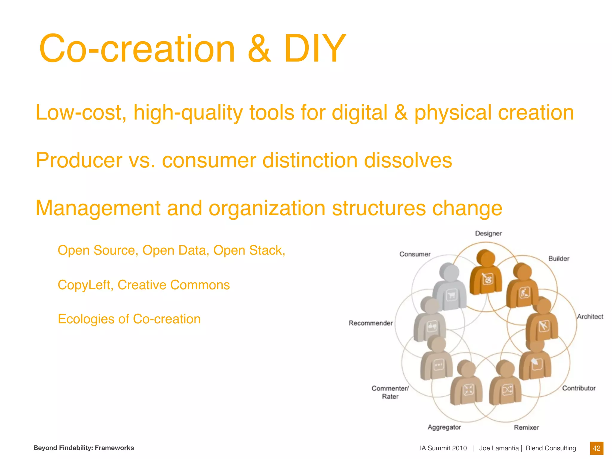Co-creation & DIY
Low-cost, high-quality tools for digital & physical creation

Producer vs. consumer distinction dissolves

Management and organization structures change
       Open Source, Open Data, Open Stack,

       CopyLeft, Creative Commons

       Ecologies of Co-creation




Beyond Findability: Frameworks               IA Summit 2010 | Joe Lamantia | Blend Consulting   42
 