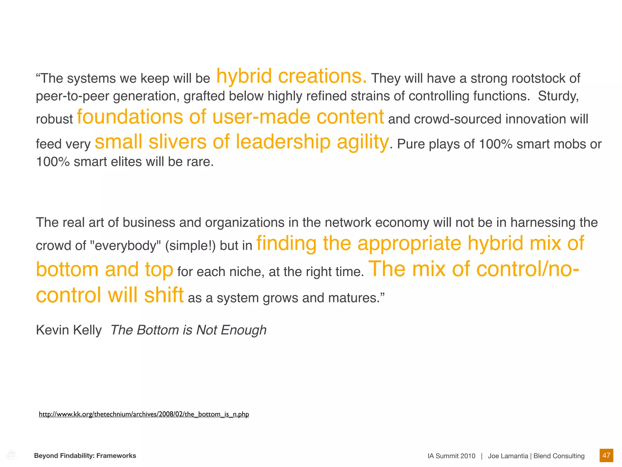 “The systems we keep will be hybrid creations. They will have a strong rootstock of
peer-to-peer generation, grafted below highly reﬁned strains of controlling functions. Sturdy,
robust foundations   of user-made content and crowd-sourced innovation will
feed very small slivers of leadership agility. Pure plays of 100% smart mobs or
100% smart elites will be rare.



The real art of business and organizations in the network economy will not be in harnessing the
crowd of "everybody" (simple!) but in ﬁnding                          the appropriate hybrid mix of
bottom and top for each niche, at the right time. The mix of control/no-
control will shift as a system grows and matures.”
Kevin Kelly The Bottom is Not Enough




 http://www.kk.org/thetechnium/archives/2008/02/the_bottom_is_n.php




Beyond Findability: Frameworks                                                   IA Summit 2010 | Joe Lamantia | Blend Consulting   47
 
