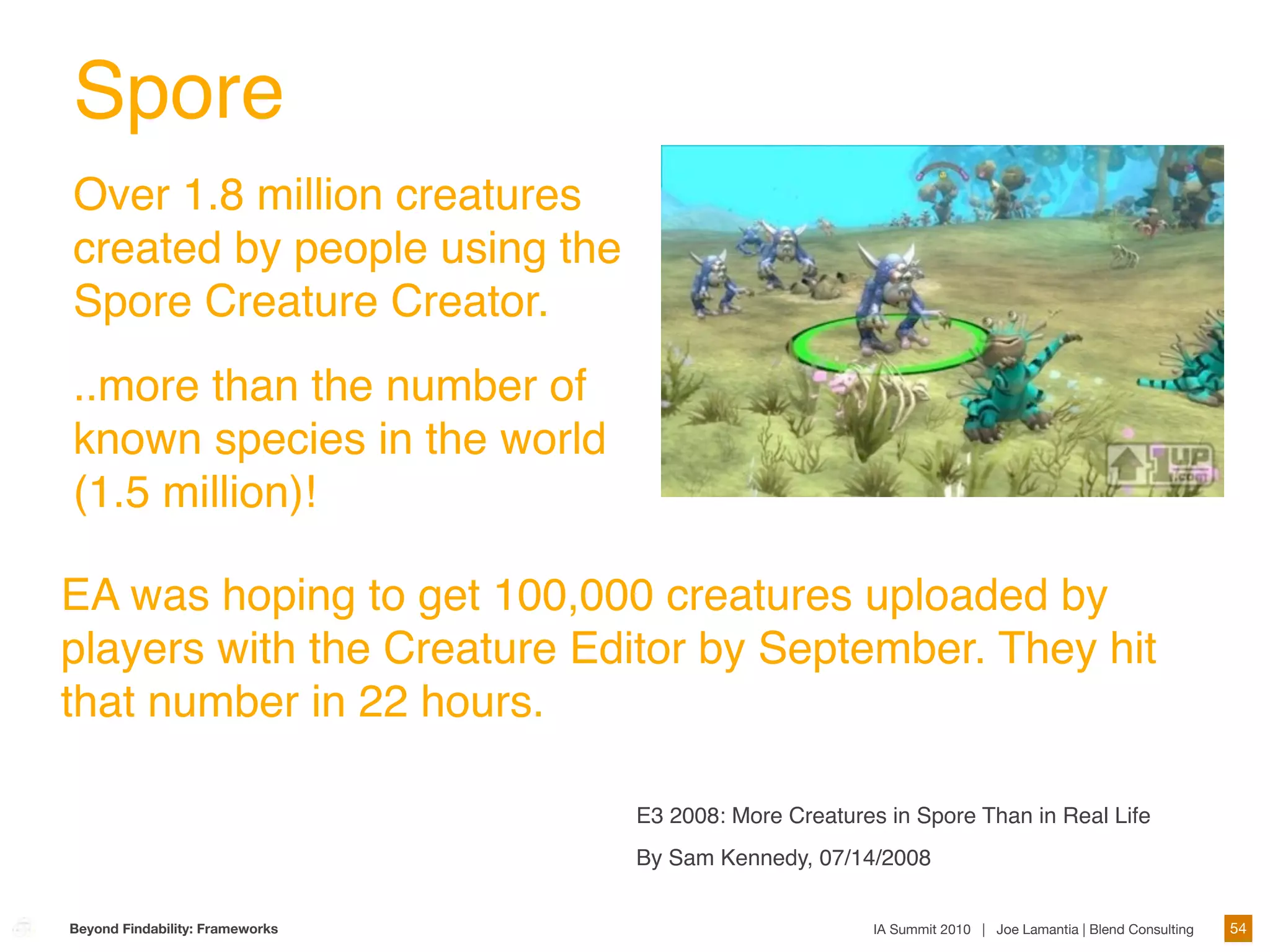 Spore
Over 1.8 million creatures
created by people using the
Spore Creature Creator.
..more than the number of
known species in the world
(1.5 million)!

EA was hoping to get 100,000 creatures uploaded by
players with the Creature Editor by September. They hit
that number in 22 hours.

                                 E3 2008: More Creatures in Spore Than in Real Life
                                 By Sam Kennedy, 07/14/2008


Beyond Findability: Frameworks                          IA Summit 2010 | Joe Lamantia | Blend Consulting   54
 