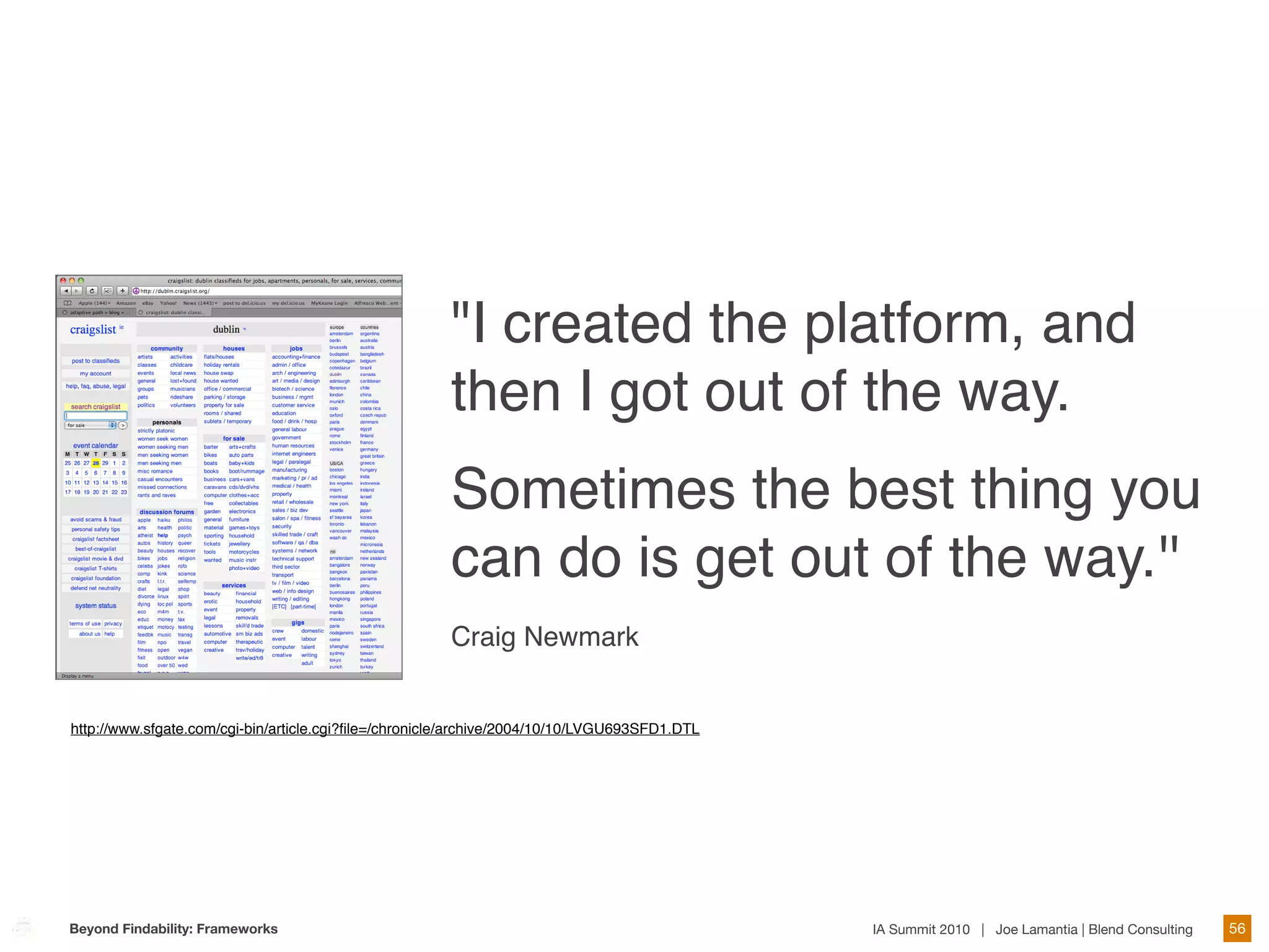 "I created the platform, and
                                                       then I got out of the way.
                                                       Sometimes the best thing you
                                                       can do is get out of the way.''
                                                       Craig Newmark


http://www.sfgate.com/cgi-bin/article.cgi?ﬁle=/chronicle/archive/2004/10/10/LVGU693SFD1.DTL




Beyond Findability: Frameworks                                                                IA Summit 2010 | Joe Lamantia | Blend Consulting   56
 