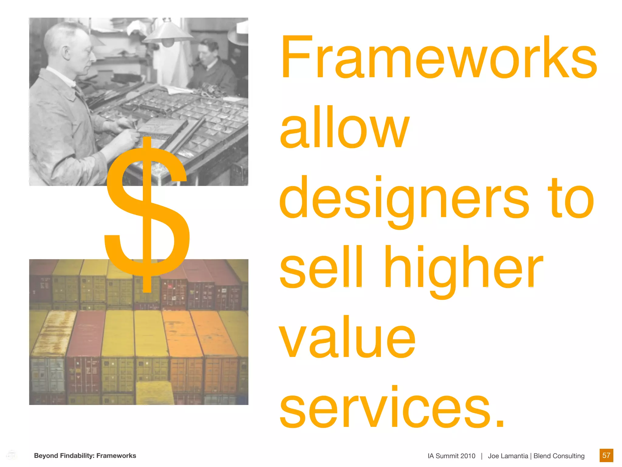 Frameworks
                                 allow

                   $             designers to
                                 sell higher
                                 value
                                 services.
Beyond Findability: Frameworks        IA Summit 2010 | Joe Lamantia | Blend Consulting   57
 