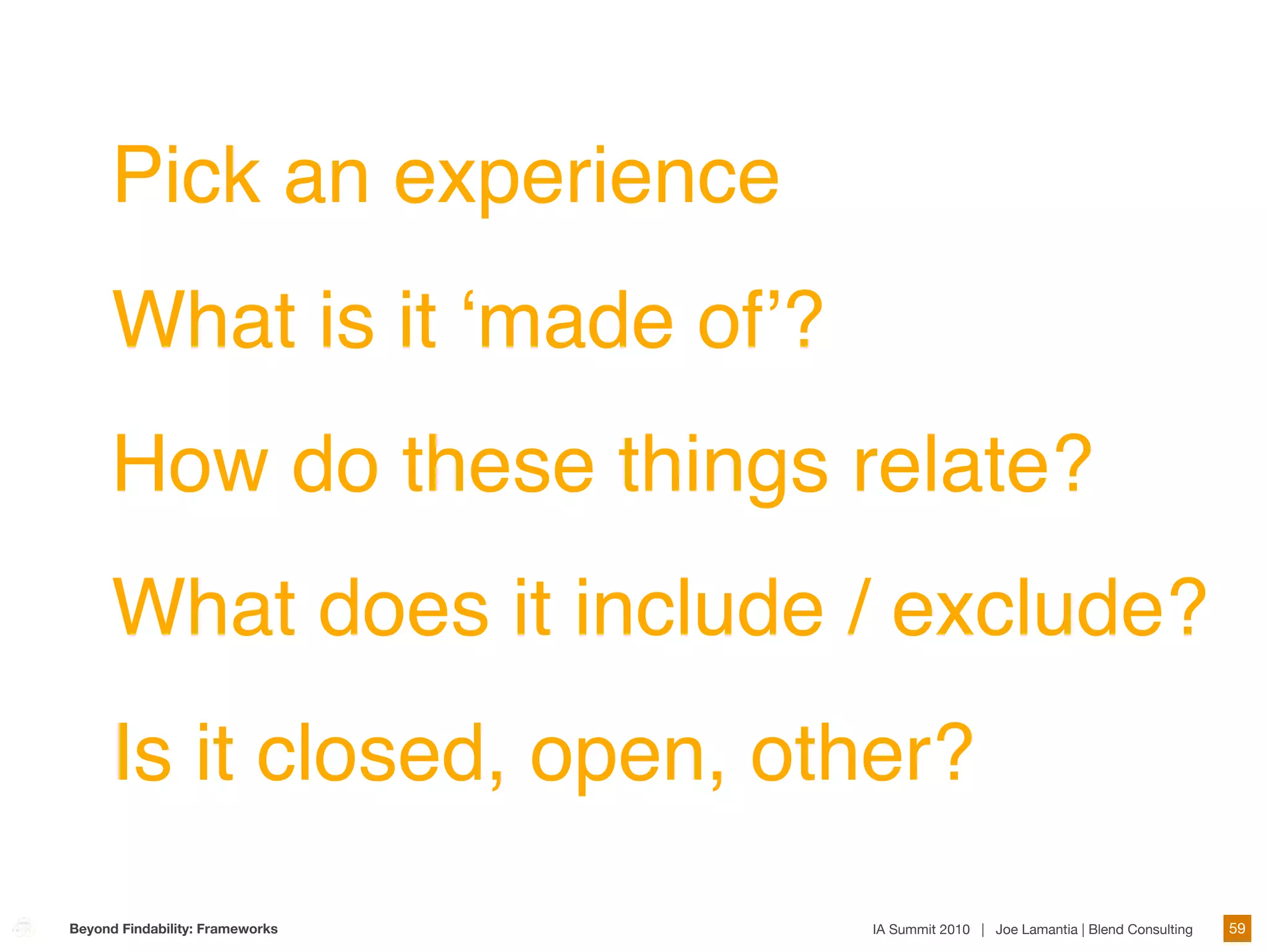 Pick an experience
      What is it ʻmade ofʼ?
      How do these things relate?
      What does it include / exclude?
      Is it closed, open, other?
Beyond Findability: Frameworks   IA Summit 2010 | Joe Lamantia | Blend Consulting   59
 