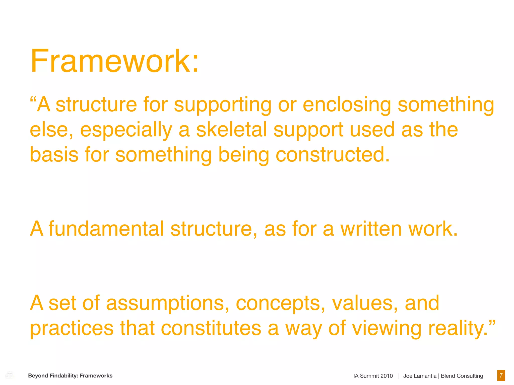 Framework:
“A structure for supporting or enclosing something
else, especially a skeletal support used as the
basis for something being constructed.


A fundamental structure, as for a written work.


A set of assumptions, concepts, values, and
practices that constitutes a way of viewing reality.”

Beyond Findability: Frameworks      IA Summit 2010 | Joe Lamantia | Blend Consulting   7
 