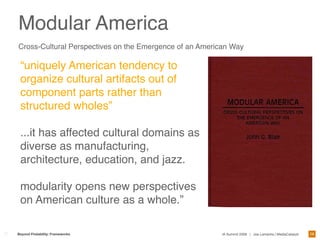 Modular America
Cross-Cultural Perspectives on the Emergence of an American Way

 “uniquely American tendency to
 organize cultural artifacts out of
 component parts rather than
 structured wholes”

 ...it has affected cultural domains as
 diverse as manufacturing,
 architecture, education, and jazz.

 modularity opens new perspectives
 on American culture as a whole.”

                                                                                                         28
Beyond Findability: Frameworks                           IA Summit 2009 | Joe Lamantia | MediaCatalyst
 