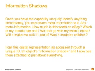 Information Shadows

Once you have the capability uniquely identify anything
immediately, you can attach meta information to it. Any
meta-information. How much is this worth on eBay? Which
of my friends has one? Will this go with my Momʼs china?
Will it make me sick if I eat it? Was it made by children?


I call this digital representation as accessed through a
unique ID, an objectʼs “information shadow” and I now see
them attached to just about everything.



                                                                                        45
Beyond Findability: Frameworks          IA Summit 2009 | Joe Lamantia | MediaCatalyst
 