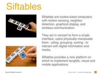 Siftables
                                 Siftables are cookie-sized computers
                                 with motion sensing, neighbor
                                 detection, graphical display, and
                                 wireless communication.

                                 They act in concert to form a single
                                 interface: users physically manipulate
                                 them - piling, grouping, sorting - to
                                 interact with digital information and
                                 media.

                                 Siftables provides a new platform on
                                 which to implement tangible, visual and
                                 mobile applications.

                                                                                                    49
Beyond Findability: Frameworks                      IA Summit 2009 | Joe Lamantia | MediaCatalyst
 