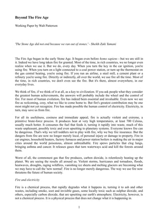 Beyond The Fire Age
Working Paper by Walt Patterson

'The Stone Age did not end because we ran out of stones.' - Sheikh Zaki Yamani

The Fire Age began in the early Stone Age. It began even before homo sapiens - but we are still in
it. Indeed we have long taken fire for granted. Most of the time, in rich countries, we no longer even
realize when we use it. But we do, every day. When you turn the key in the car ignition, you're
using fire. When you turn on a light connected to a coal power station, or turn up the thermostat on
the gas central heating, you're using fire. If you run an airline, a steel mill, a cement plant or a
refinery you're using fire. Directly or indirectly, all over the world, we use fire all the time. Most of
the time, in rich countries, we don't even see the fire. But it's there, almost everywhere, in our
everyday lives.
We think of fire, if we think of it at all, as a key to civilization. If you ask people what they consider
the greatest human achievements, the answers will probably include the wheel and the control of
fire. For most of human evolution, fire has indeed been essential and invaluable. Even now we see
fire as welcoming, cosy, what we like to come home to. But fire's greatest contribution may be one
most might not yet recognize. Fire has made possible the human control of electricity. Electricity, in
turn, may save us from fire.
For all its usefulness, cosiness and immediate appeal, fire is actually violent and extreme, a
primitive brute-force process. It produces heat at very high temperatures, at least 700 Celsius,
usually much hotter. It consumes the fuel that feeds it, turning it rapidly into waste, much of this
waste unpleasant, possibly toxic and even upsetting to planetary systems. Everyone knows fire can
be dangerous. That's why we tell toddlers not to play with fire, why we buy fire insurance. But the
dangers from fire are now no longer merely local, of personal injury or damage to property. Fire in
car engines, household heaters, factory furnaces and power station boilers is making the air in major
cities around the world poisonous, almost unbreathable. Fire spews particles that clog lungs,
bringing asthma and cancer. It releases gases that turn waterways acid and kill the forests around
them.
Worst of all, the commonest gas that fire produces, carbon dioxide, is relentlessly heating up the
planet. We are seeing the results all around us. Violent storms, hurricanes and tornadoes, floods,
heatwaves, droughts, raging wildfires, vanishing ice sheets and melting glaciers are becoming what
we may have to call the 'new normal'. Fire is no longer merely dangerous. The way we use fire now
threatens the future of human society.
Fire and electricity
Fire is a chemical process, that rapidly degrades what it happens in, turning it to ash and other
wastes, including smoke, soot and invisible gases, some locally toxic such as sulphur dioxide, and
others, especially carbon dioxide, that are upsetting our earth's atmosphere. Electricity, however, is
not a chemical process. It is a physical process that does not change what it is happening in.
1

 