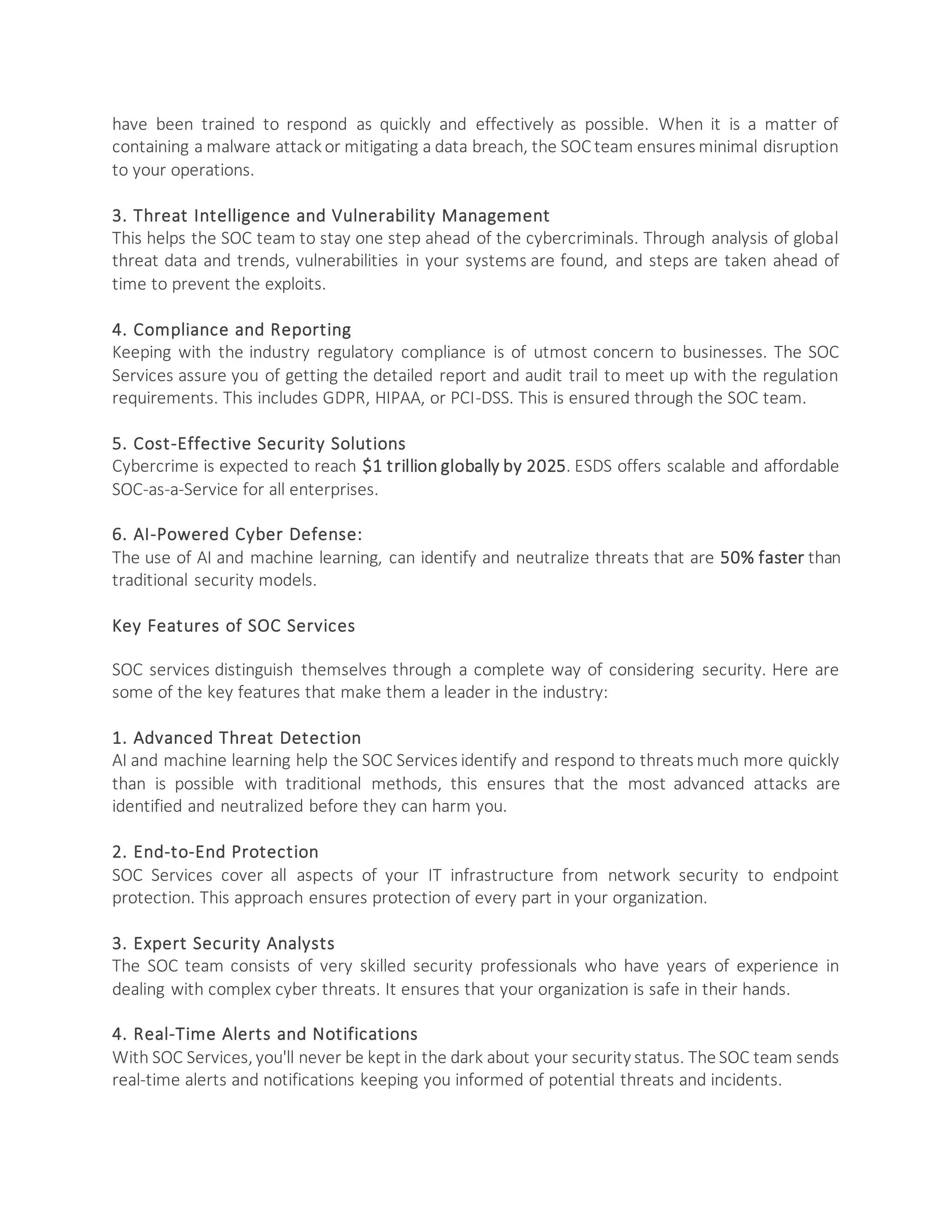 have been trained to respond as quickly and effectively as possible. When it is a matter of
containing a malware attack or mitigating a data breach, the SOC team ensures minimal disruption
to your operations.
3. Threat Intelligence and Vulnerability Management
This helps the SOC team to stay one step ahead of the cybercriminals. Through analysis of global
threat data and trends, vulnerabilities in your systems are found, and steps are taken ahead of
time to prevent the exploits.
4. Compliance and Reporting
Keeping with the industry regulatory compliance is of utmost concern to businesses. The SOC
Services assure you of getting the detailed report and audit trail to meet up with the regulation
requirements. This includes GDPR, HIPAA, or PCI-DSS. This is ensured through the SOC team.
5. Cost-Effective Security Solutions
Cybercrime is expected to reach $1 trillion globally by 2025. ESDS offers scalable and affordable
SOC-as-a-Service for all enterprises.
6. AI-Powered Cyber Defense:
The use of AI and machine learning, can identify and neutralize threats that are 50% faster than
traditional security models.
Key Features of SOC Services
SOC services distinguish themselves through a complete way of considering security. Here are
some of the key features that make them a leader in the industry:
1. Advanced Threat Detection
AI and machine learning help the SOC Services identify and respond to threats much more quickly
than is possible with traditional methods, this ensures that the most advanced attacks are
identified and neutralized before they can harm you.
2. End-to-End Protection
SOC Services cover all aspects of your IT infrastructure from network security to endpoint
protection. This approach ensures protection of every part in your organization.
3. Expert Security Analysts
The SOC team consists of very skilled security professionals who have years of experience in
dealing with complex cyber threats. It ensures that your organization is safe in their hands.
4. Real-Time Alerts and Notifications
With SOC Services, you'll never be kept in the dark about your security status. The SOC team sends
real-time alerts and notifications keeping you informed of potential threats and incidents.
 