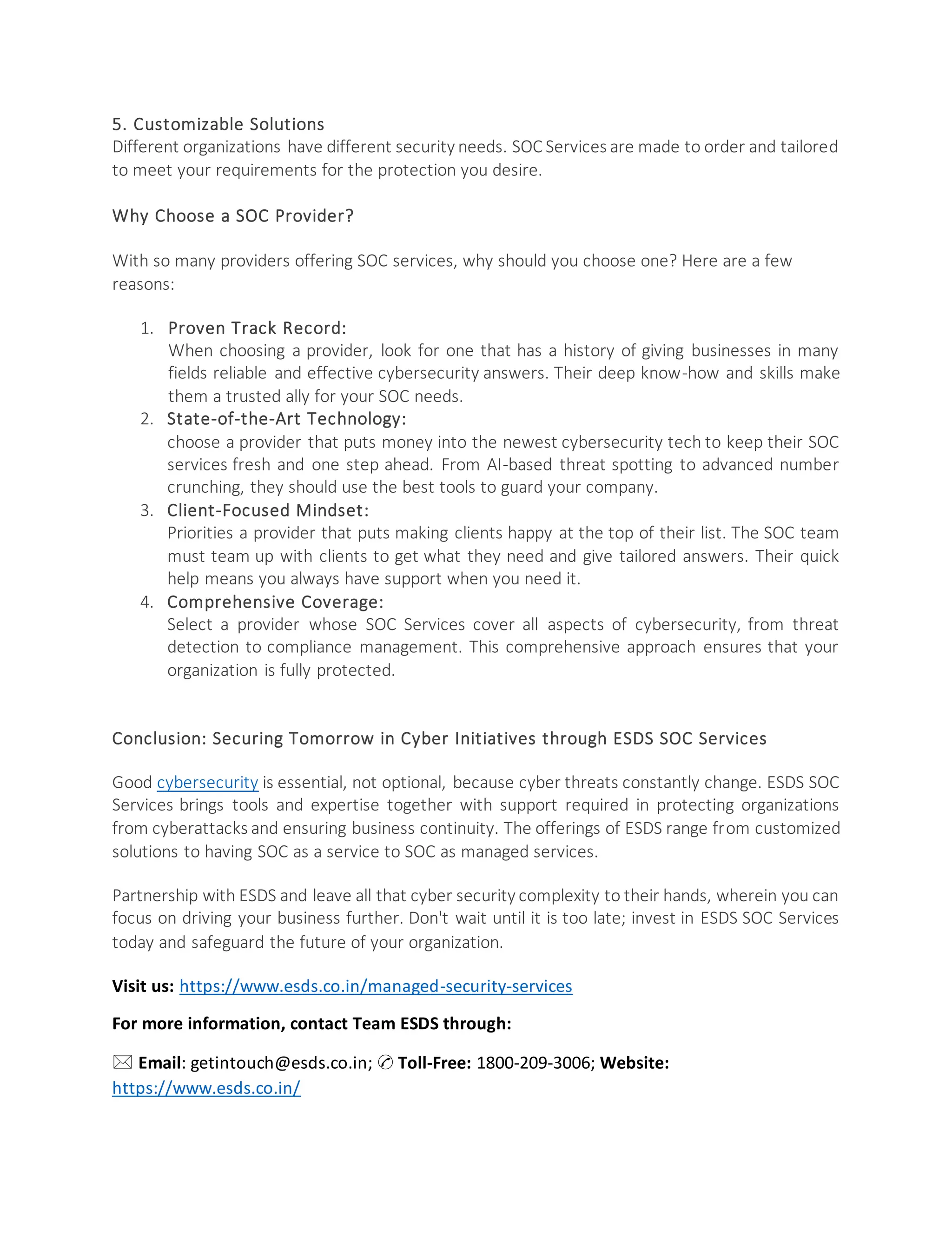 5. Customizable Solutions
Different organizations have different security needs. SOC Services are made to order and tailored
to meet your requirements for the protection you desire.
Why Choose a SOC Provider?
With so many providers offering SOC services, why should you choose one? Here are a few
reasons:
1. Proven Track Record:
When choosing a provider, look for one that has a history of giving businesses in many
fields reliable and effective cybersecurity answers. Their deep know-how and skills make
them a trusted ally for your SOC needs.
2. State-of-the-Art Technology:
choose a provider that puts money into the newest cybersecurity tech to keep their SOC
services fresh and one step ahead. From AI-based threat spotting to advanced number
crunching, they should use the best tools to guard your company.
3. Client-Focused Mindset:
Priorities a provider that puts making clients happy at the top of their list. The SOC team
must team up with clients to get what they need and give tailored answers. Their quick
help means you always have support when you need it.
4. Comprehensive Coverage:
Select a provider whose SOC Services cover all aspects of cybersecurity, from threat
detection to compliance management. This comprehensive approach ensures that your
organization is fully protected.
Conclusion: Securing Tomorrow in Cyber Initiatives through ESDS SOC Services
Good cybersecurity is essential, not optional, because cyber threats constantly change. ESDS SOC
Services brings tools and expertise together with support required in protecting organizations
from cyberattacks and ensuring business continuity. The offerings of ESDS range from customized
solutions to having SOC as a service to SOC as managed services.
Partnership with ESDS and leave all that cyber security complexity to their hands, wherein you can
focus on driving your business further. Don't wait until it is too late; invest in ESDS SOC Services
today and safeguard the future of your organization.
Visit us: https://www.esds.co.in/managed-security-services
For more information, contact Team ESDS through:
🖂 Email: getintouch@esds.co.in; ✆ Toll-Free: 1800-209-3006; Website:
https://www.esds.co.in/
 