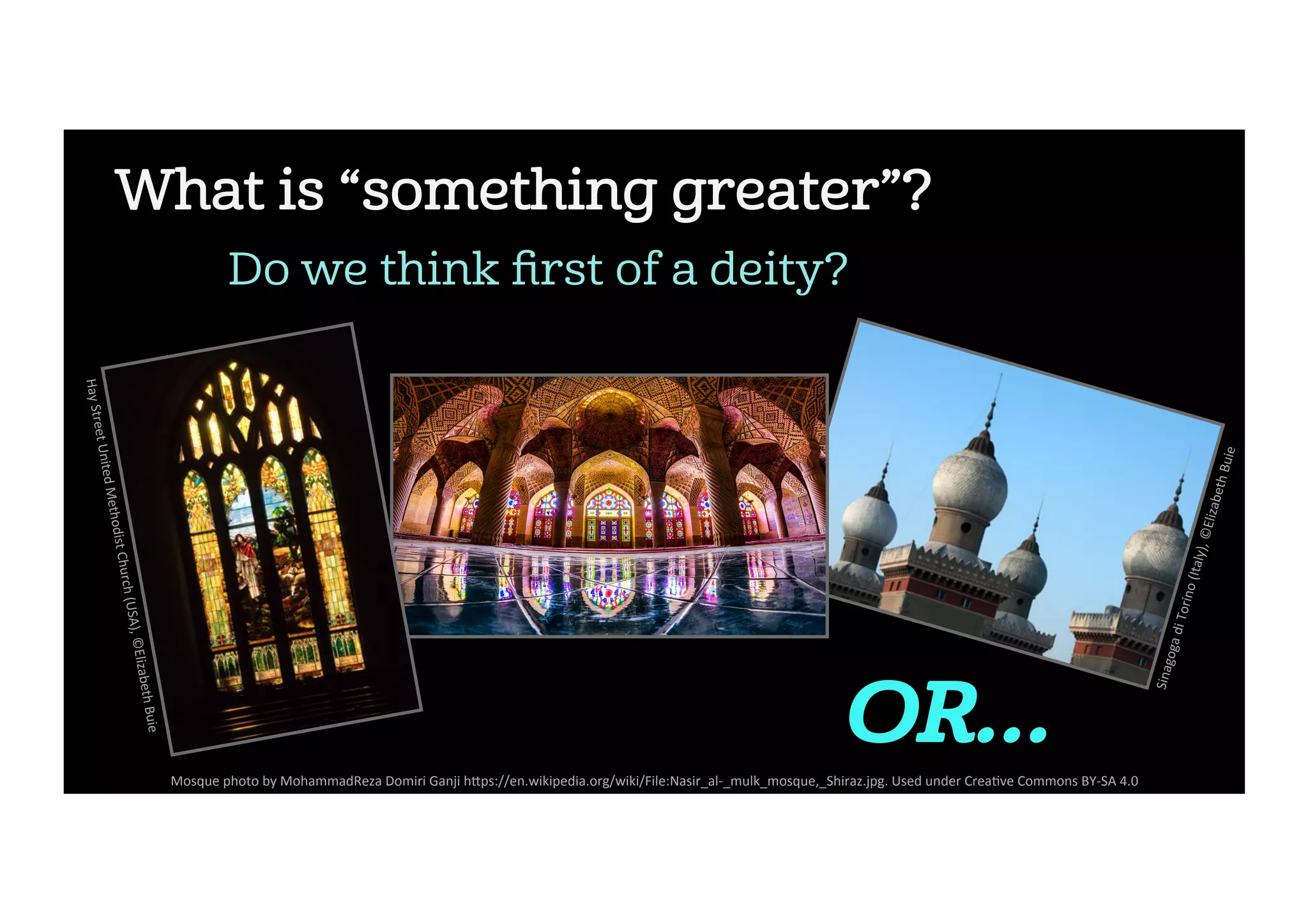 What is “something greater”?
Do we think ﬁrst of a deity?
Sinagoga	di	Torino	(Italy),	©Elizabeth	Buie	
OR…
Mosque	photo	by	MohammadReza	Domiri	Ganji	h5ps://en.wikipedia.org/wiki/File:Nasir_al-_mulk_mosque,_Shiraz.jpg.	Used	under	Crea2ve	Commons	BY-SA	4.0	
Hay	Street	United	Methodist	Church	(USA),	©Elizabeth	Buie	
 