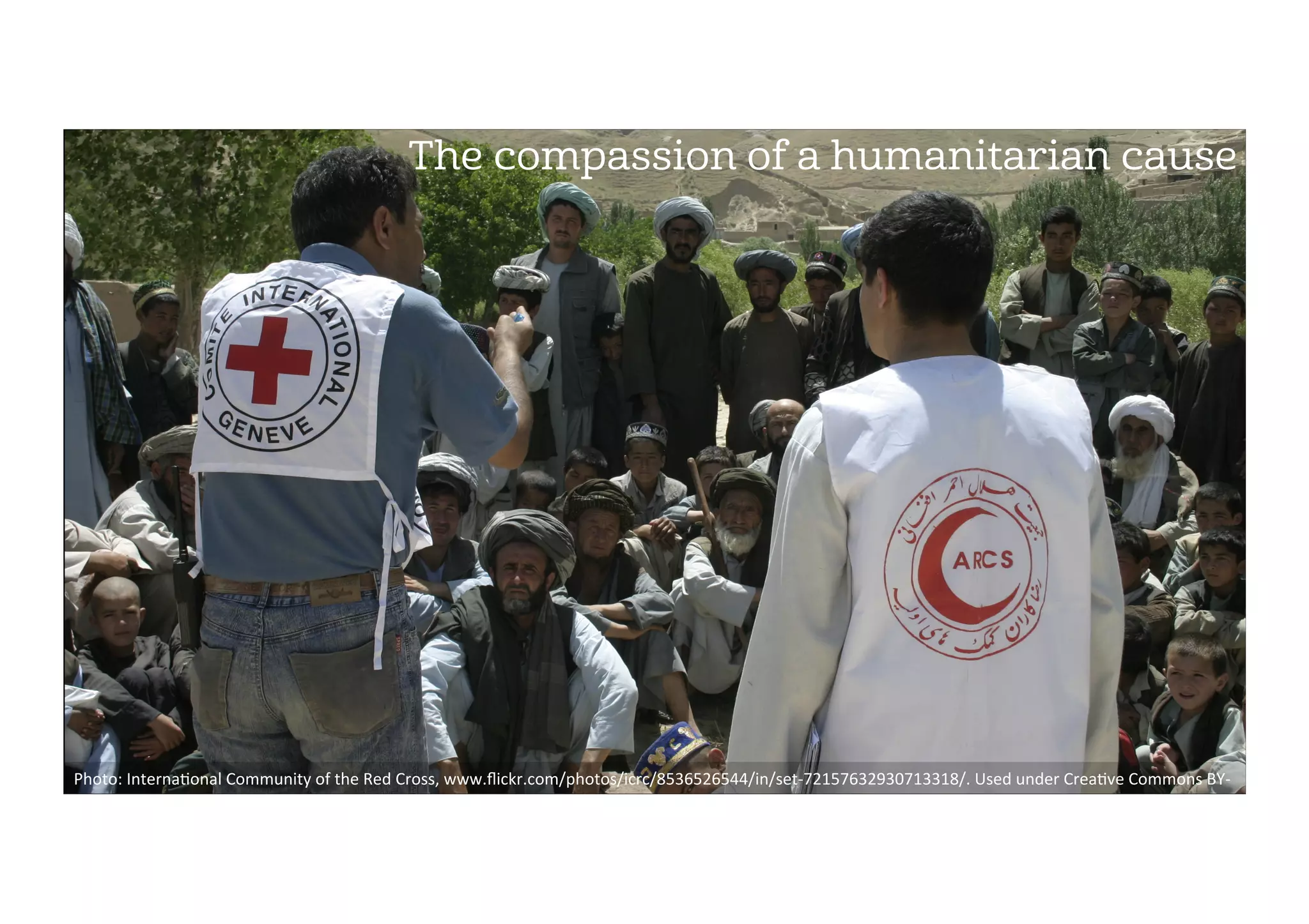 The compassion of a humanitarian cause
Photo:	Interna2onal	Community	of	the	Red	Cross,	www.ﬂickr.com/photos/icrc/8536526544/in/set-72157632930713318/.	Used	under	Crea2ve	Commons	BY-
SA	2.0.	
 