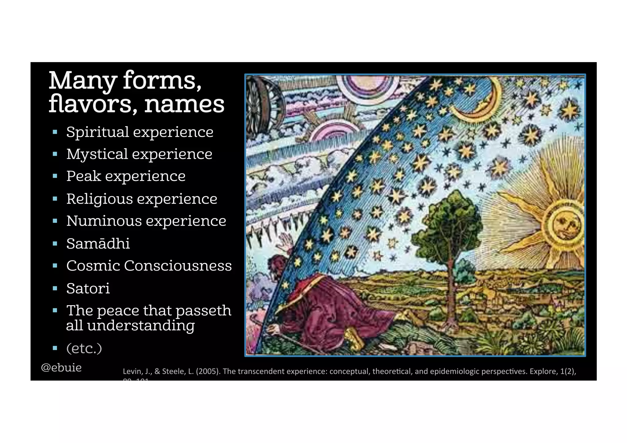 Many forms,
ﬂavors, names
!  Spiritual experience
!  Mystical experience
!  Peak experience
!  Religious experience
!  Numinous experience
!  Samādhi
!  Cosmic Consciousness
!  Satori
!  The peace that passeth
all understanding
!  (etc.)
Levin,	J.,	&	Steele,	L.	(2005).	The	transcendent	experience:	conceptual,	theore2cal,	and	epidemiologic	perspec2ves.	Explore,	1(2),	
89–101.		
@ebuie
 