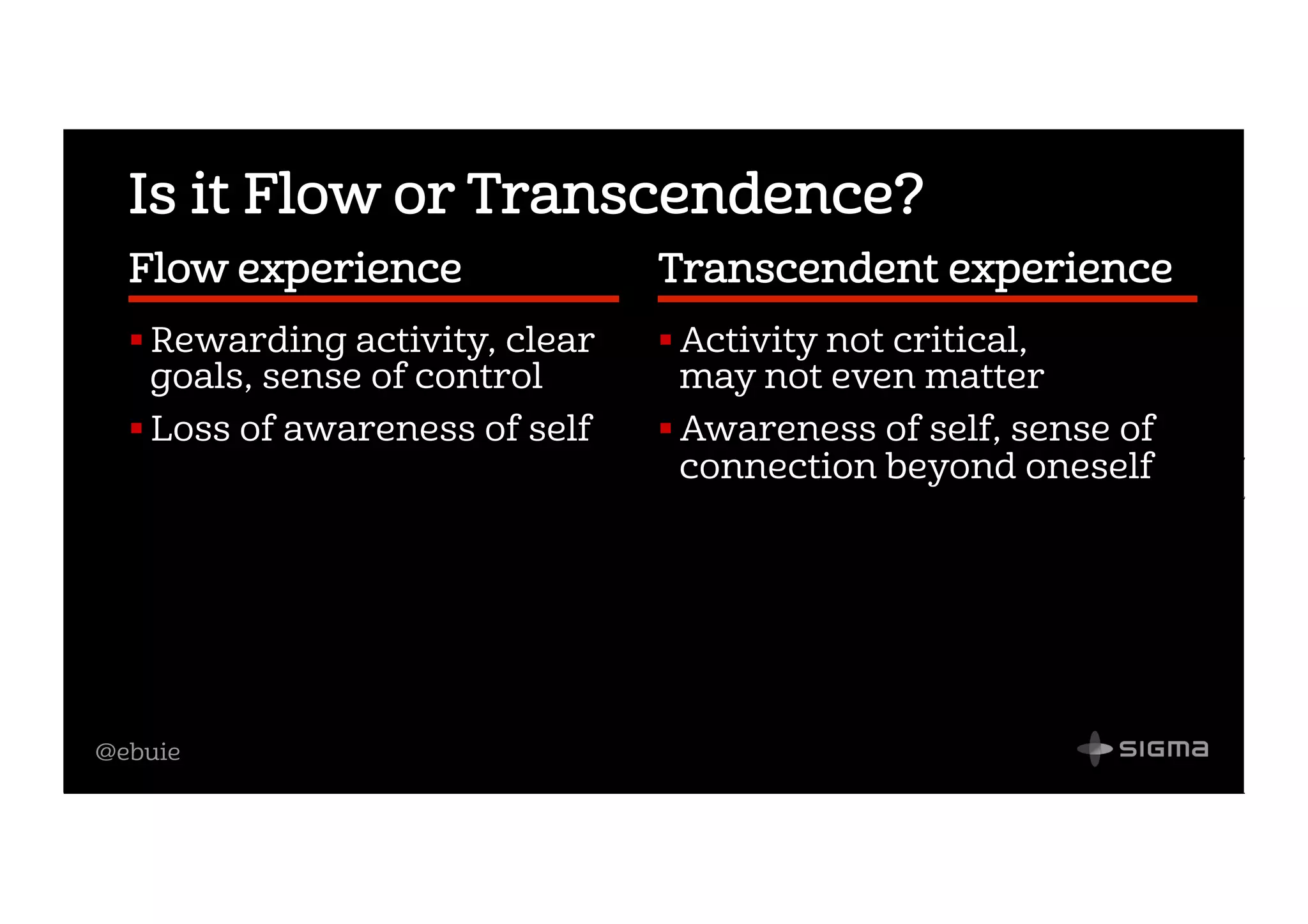 @ebuie
Is it Flow or Transcendence?
Flow experience             
! Rewarding activity, clear
goals, sense of control
! Loss of awareness of self
Transcendent experience  
! Activity not critical,
may not even matter
! Awareness of self, sense of
connection beyond oneself
 