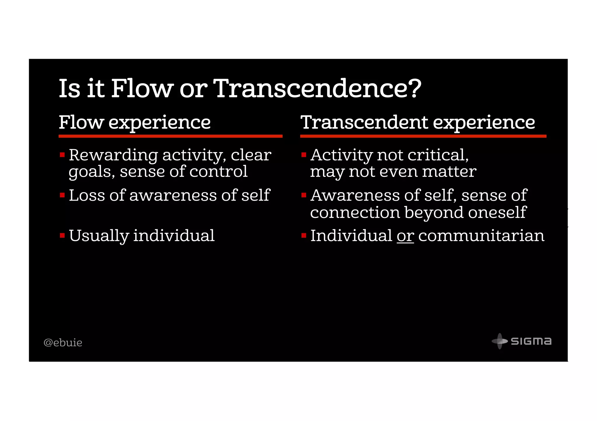 @ebuie
Is it Flow or Transcendence?
Flow experience             
! Rewarding activity, clear
goals, sense of control
! Loss of awareness of self
! Usually individual
Transcendent experience  
! Activity not critical,
may not even matter
! Awareness of self, sense of
connection beyond oneself
! Individual or communitarian
 