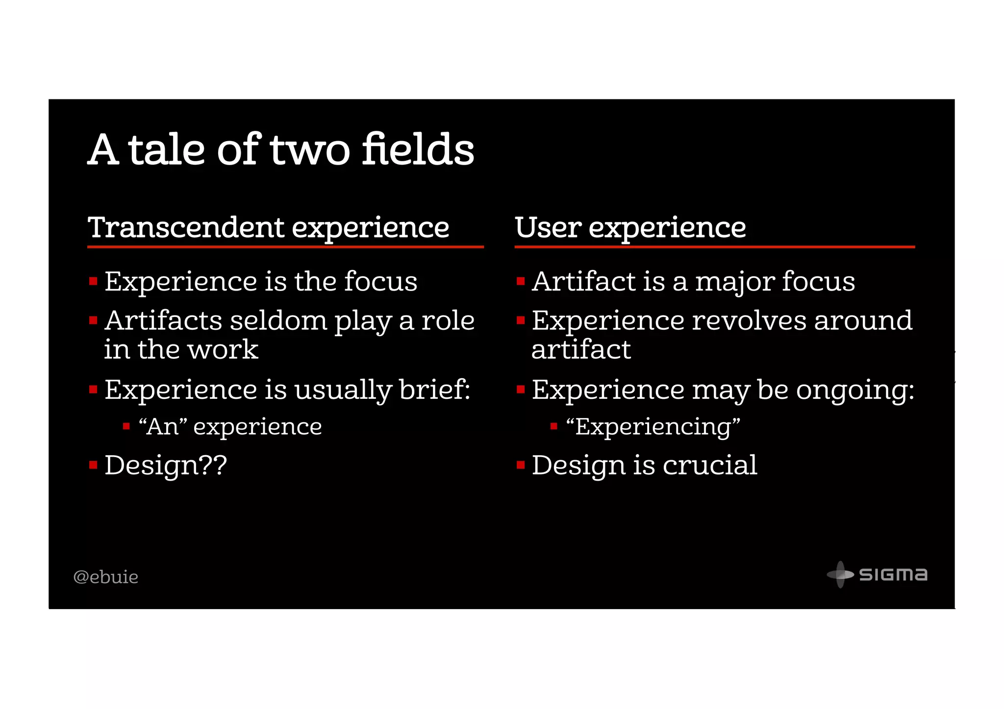 @ebuie
A tale of two ﬁelds
Transcendent experience    
! Experience is the focus
! Artifacts seldom play a role
in the work
! Experience is usually brief:
!  “An” experience
! Design??
User experience                    
! Artifact is a major focus
! Experience revolves around
artifact
! Experience may be ongoing:
!  “Experiencing”
! Design is crucial
 