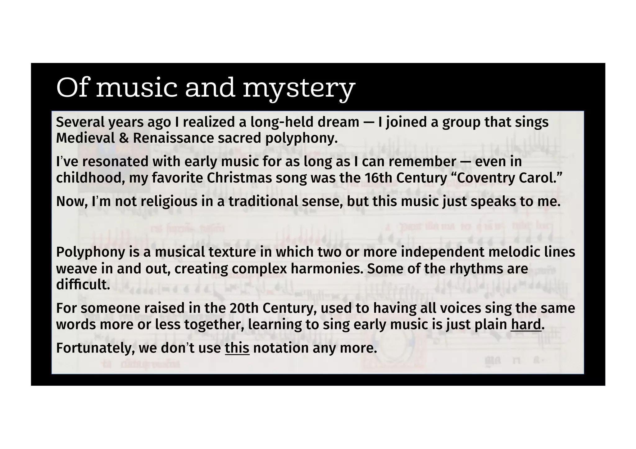 Of music and mystery
Several years ago I realized a long-held dream — I joined a group that sings
Medieval & Renaissance sacred polyphony.
I’ve resonated with early music for as long as I can remember — even in
childhood, my favorite Christmas song was the 16th Century “Coventry Carol.”
Now, I’m not religious in a traditional sense, but this music just speaks to me.
Polyphony is a musical texture in which two or more independent melodic lines
weave in and out, creating complex harmonies. Some of the rhythms are
difﬁcult.
For someone raised in the 20th Century, used to having all voices sing the same
words more or less together, learning to sing early music is just plain hard.
Fortunately, we don’t use this notation any more.
 