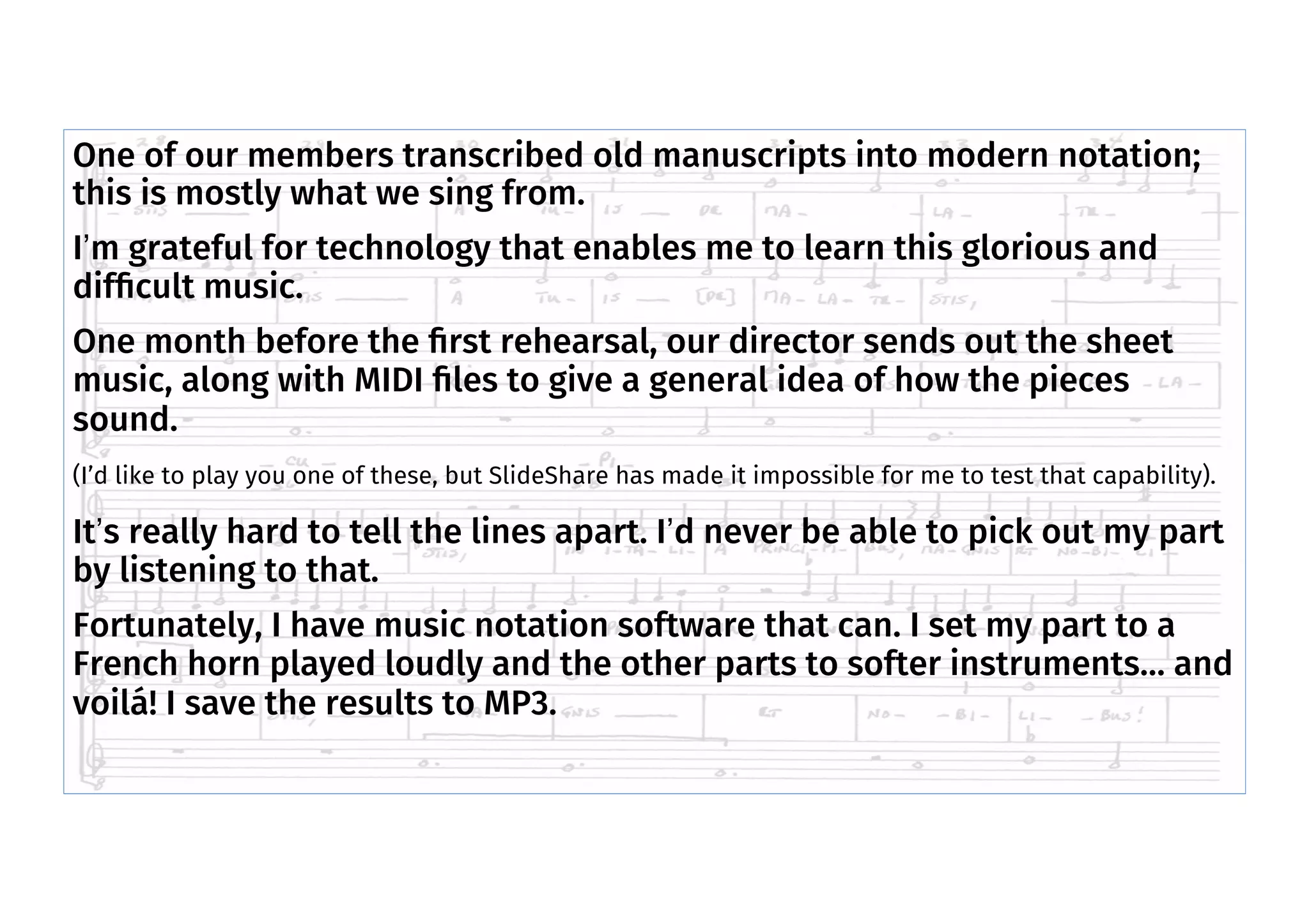 One of our members transcribed old manuscripts into modern notation;
this is mostly what we sing from.
I’m grateful for technology that enables me to learn this glorious and
difﬁcult music.
One month before the ﬁrst rehearsal, our director sends out the sheet
music, along with MIDI ﬁles to give a general idea of how the pieces
sound.
(I’d like to play you one of these, but SlideShare has made it impossible for me to test that capability).
It’s really hard to tell the lines apart. I’d never be able to pick out my part
by listening to that.
Fortunately, I have music notation software that can. I set my part to a
French horn played loudly and the other parts to softer instruments… and
voilá! I save the results to MP3.
 