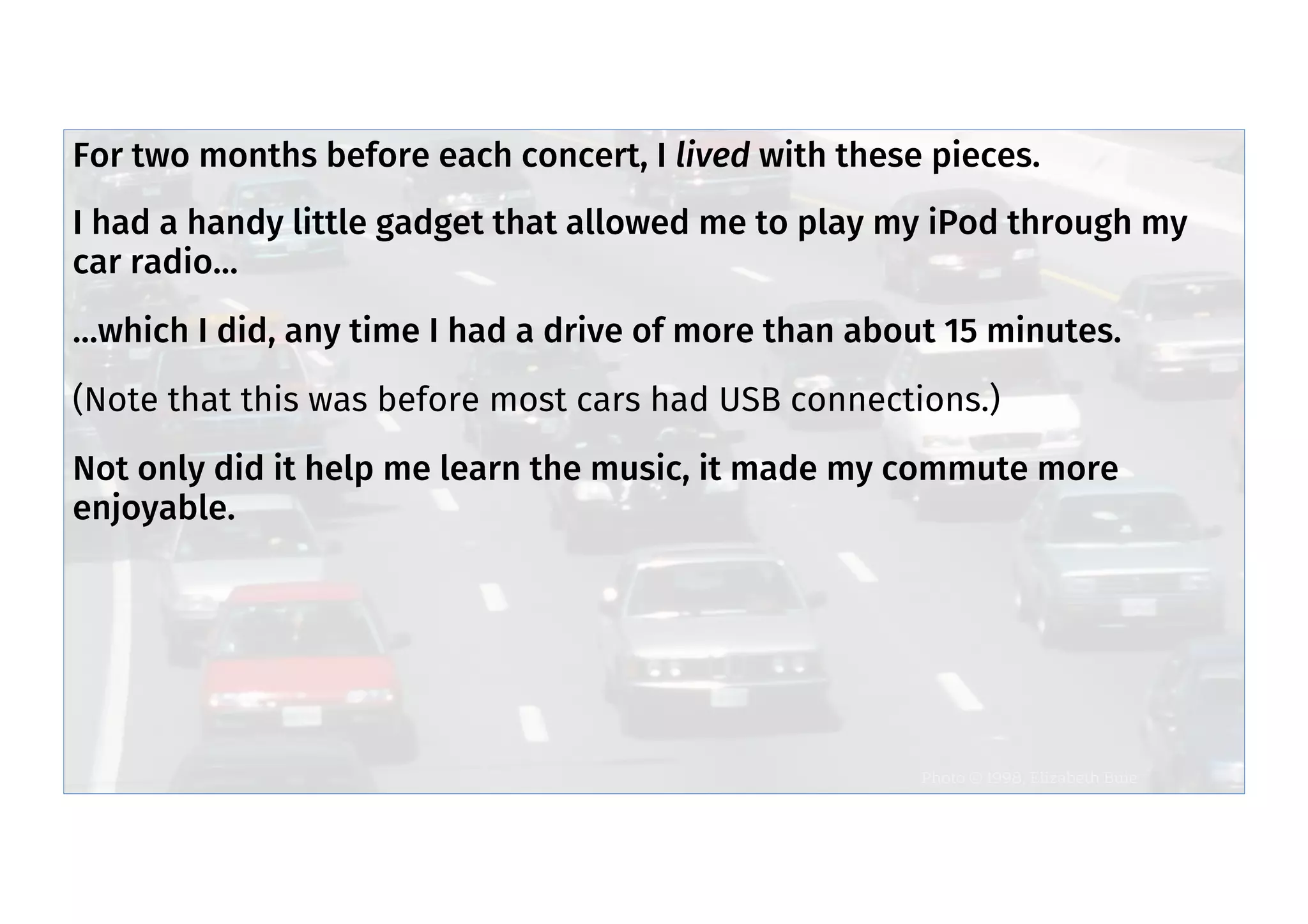 Live with pieces
Photo © 1998, Elizabeth Buie
For two months before each concert, I lived with these pieces.
I had a handy little gadget that allowed me to play my iPod through my
car radio…
…which I did, any time I had a drive of more than about 15 minutes.
(Note that this was before most cars had USB connections.)
Not only did it help me learn the music, it made my commute more
enjoyable.
 