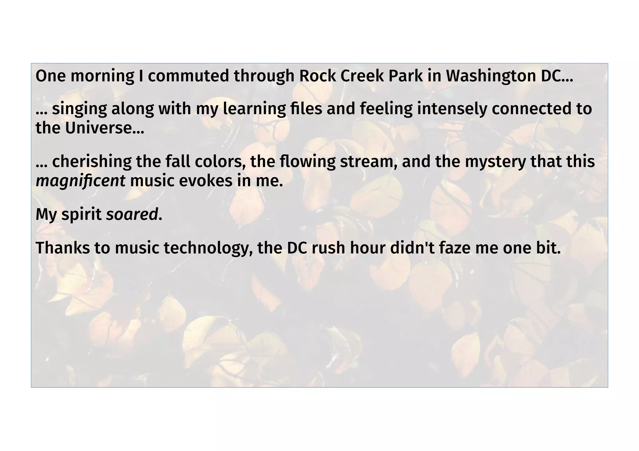 Commute - spirit soared
One morning I commuted through Rock Creek Park in Washington DC…
… singing along with my learning ﬁles and feeling intensely connected to
the Universe…
… cherishing the fall colors, the ﬂowing stream, and the mystery that this
magniﬁcent music evokes in me.
My spirit soared.
Thanks to music technology, the DC rush hour didn't faze me one bit.
 