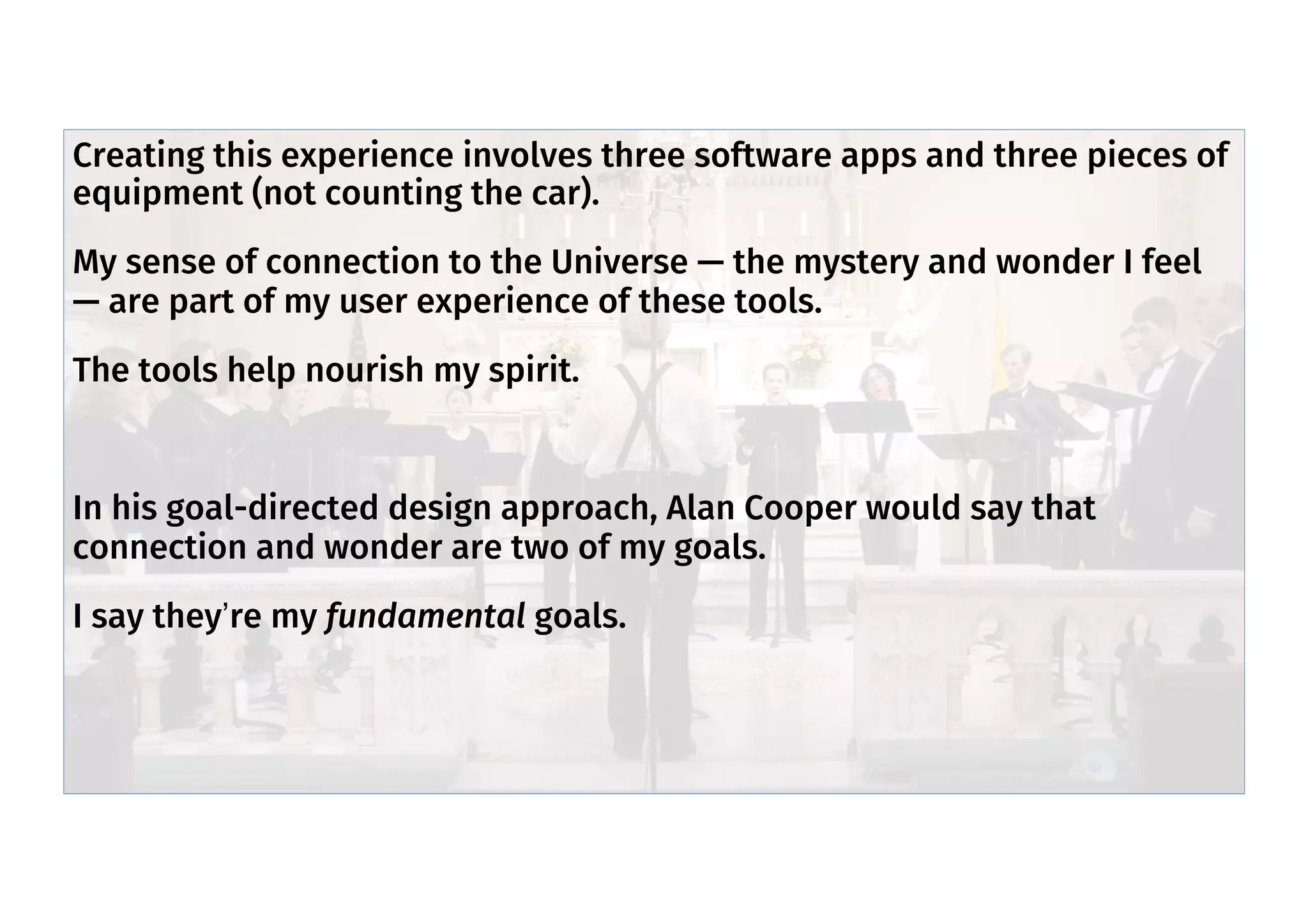 Mystery/wonder part of my UX
Creating this experience involves three software apps and three pieces of
equipment (not counting the car).
My sense of connection to the Universe — the mystery and wonder I feel
— are part of my user experience of these tools.
The tools help nourish my spirit.
In his goal-directed design approach, Alan Cooper would say that
connection and wonder are two of my goals.
I say they’re my fundamental goals.
 