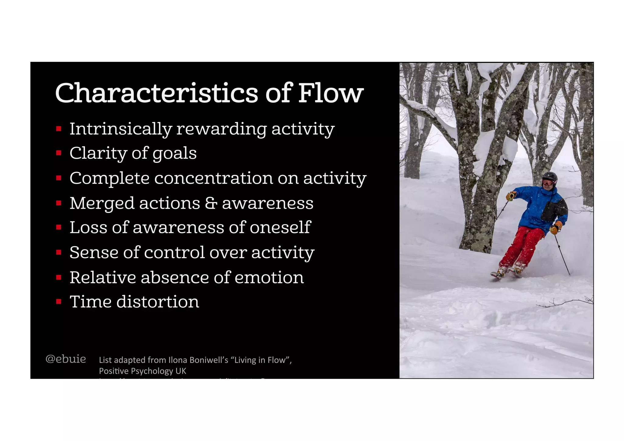 Characteristics of Flow
!  Intrinsically rewarding activity
!  Clarity of goals
!  Complete concentration on activity
!  Merged actions & awareness
!  Loss of awareness of oneself
!  Sense of control over activity
!  Relative absence of emotion
!  Time distortion
List	adapted	from	Ilona	Boniwell’s	“Living	in	Flow”,	
Posi2ve	Psychology	UK	
h5p://posi2vepsychology.org.uk/living-in-ﬂow	
@ebuie
 