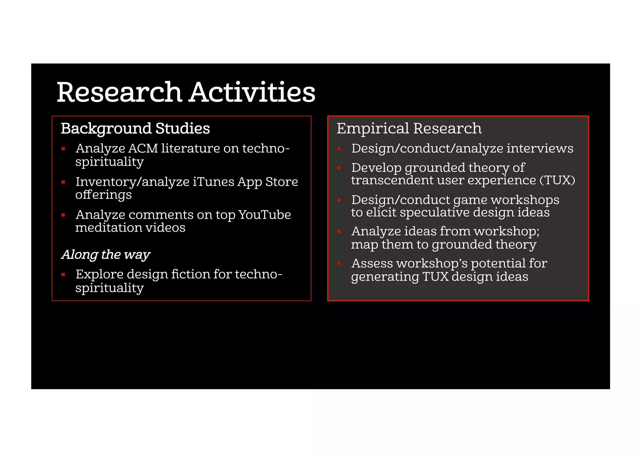 Research Activities
Background Studies
!  Analyze ACM literature on techno-
spirituality
!  Inventory/analyze iTunes App Store
oﬀerings
!  Analyze comments on top YouTube
meditation videos
Along the way
!  Explore design ﬁction for techno-
spirituality
Empirical Research
!  Design/conduct/analyze interviews
!  Develop grounded theory of
transcendent user experience (TUX)
!  Design/conduct game workshops
to elicit speculative design ideas
!  Analyze ideas from workshop;
map them to grounded theory
!  Assess workshop’s potential for
generating TUX design ideas
 